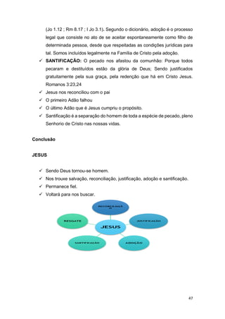 47
(Jo 1.12 ; Rm 8.17 ; I Jo 3.1). Segundo o dicionário, adoção é o processo
legal que consiste no ato de se aceitar espontaneamente como filho de
determinada pessoa, desde que respeitadas as condições jurídicas para
tal. Somos incluídos legalmente na Família de Cristo pela adoção.
 SANTIFICAÇÃO: O pecado nos afastou da comunhão: Porque todos
pecaram e destituídos estão da glória de Deus; Sendo justificados
gratuitamente pela sua graça, pela redenção que há em Cristo Jesus.
Romanos 3:23,24
 Jesus nos reconciliou com o pai
 O primeiro Adão falhou
 O último Adão que é Jesus cumpriu o propósito.
 Santificação é a separação do homem de toda a espécie de pecado, pleno
Senhorio de Cristo nas nossas vidas.
Conclusão
JESUS
 Sendo Deus tornou-se homem.
 Nos trouxe salvação, reconciliação, justificação, adoção e santificação.
 Permanece fiel.
 Voltará para nos buscar.
 