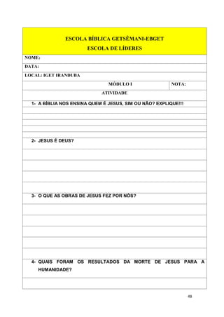 48
ESCOLA BÍBLICA GETSÊMANI-EBGET
ESCOLA DE LÍDERES
NOME:
DATA:
LOCAL: IGET IRANDUBA
MÓDULO I NOTA:
ATIVIDADE
1- A BÍBLIA NOS ENSINA QUEM É JESUS, SIM OU NÃO? EXPLIQUE!!!
2- JESUS É DEUS?
3- O QUE AS OBRAS DE JESUS FEZ POR NÓS?
4- QUAIS FORAM OS RESULTADOS DA MORTE DE JESUS PARA A
HUMANIDADE?
 