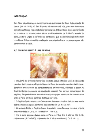 50
INTRODUÇÃO
Em Atos, identificamos o cumprimento da promessa de Deus feita através de
Jesus (Jo 14.15-19). O Seu Espírito foi enviado até nós, para nos conservar
como Seus filhos e nos estabelecer como igreja. O Espírito de Deus se manifesta
ao homem e no homem, como vimos em Pentecostes (At 2.14-47), através de
dons, poder e unção e por meio da santidade, que é a semelhança do homem
com Deus. O homem cuida e zela pela sua própria alma e corpo que agora são
pertencentes a Deus.
1 O ESPÍRITO SANTO É UMA PESSOA
membro da trindade e o Espírito Santo de Deus é o terceiro membro da trindade,
porém os três são um só consubstanciais em essência, natureza e poder. O
Espírito Santo é o agente da revelação pessoal. Por ser um personagem de
espírito, Ele pode habitar em nós e cumprir o papel essencial de comunicador
entre o Pai e o Filho e os filhos de Deus na Terra.
sobre a face das águas conforme está escrito em Gn 1:1-2; Jo 1
individualidade (II Co 3.17-18 / Hb 9.14 / I Pe 1.2).
(Hb 9.14),
onipresente (Sl139.7-10), onipotente (Lc 1.35) e onisciente (I Co 2.10-11).
 