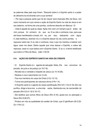 54
as palavras ditas pelo anjo foram: “Descerá sobre ti o Espírito santo e o poder
do altíssimo te envolverão com a sua sombra”.
pessoa santa que há de nascer será chamado filho de Deus. Um
outro momento em que vemos a ação do Espírito Santo na vida de Jesus é em
seu batismo, na forma de uma pomba, conforme descrito em Marcos 1.8
mim, porque foi primeiro do que eu. E eu não o conhecia; mas, para que
ele fosse manifestado a Israel, vim eu, por isso, batizando com água.
E João testificou, dizendo: Eu vi o Espírito descer do céu como pomba, e
repousar sobre ele. E eu não o conhecia, mas o que me mandou a batizar com
água, esse me disse: Sobre aquele que vires descer o Espírito, e sobre ele
repousar, esse é o que batiza com o Espírito Santo. E eu vi, e tenho testificado
que este é o Filho de Deus. João 1:30-34
9 A AÇÃO DO ESPÍRITO SANTO NA VIDA DO CRENTE
Espírito Santo é o agente da salvação. Nisto, Ele nos convence do
pecado, do juízo e da justiça (Jo 16.7-8).
Revela-nos a verdade a respeito de Jesus (Jo 14.16-26).
Realiza o novo nascimento (Jo 3.3-6).
Faz-nos membros do corpo de Cristo (I Co 12.13).
Torna-nos participantes da natureza divina (I Pe 1.4).
O Espírito santo é o agente da nossa santificação (Rm 8.9 / I Co 6.19); Ele nos
purifica, dirige e leva-nos a uma vida santa, libertando-nos da escravidão do
pecado (Rm 8.2-4 / Gl 5.16-17).
Ele testifica que somos filhos de Deus (Rm 8.16); ajuda-nos na adoração a
Deus (Rm 8.26-27).
Produz em nós as qualidades do caráter de Cristo, que O glorificam (Gl 5.22-
23 / I Pe1.2).
 
