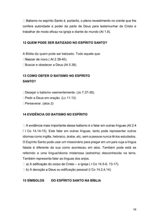 58
confere autoridade e poder da parte de Deus para testemunhar de Cristo e
trabalhar de modo eficaz na igreja e diante do mundo (At 1.8).
12 QUEM PODE SER BATIZADO NO ESPÍRITO SANTO?
A Bíblia diz quem pode ser batizado. Todo aquele que:
-40).
Buscar e obedecer a Deus (At 5.38).
13 COMO OBTER O BATISMO NO ESPÍRITO
SANTO?
Desejar o batismo veementemente. (Jo 7.37-38).
Pedir a Deus em oração. (Lc 11.13)
Perseverar. (atos 2)
14 EVIDÊNCIA DO BATISMO NO ESPÍRITO
/ I Co 14.14-15). Este falar em outras línguas, tanto pode representar outros
idiomas como inglês, hebraico, árabe, etc, sem a pessoa nunca tê-los estudados.
O Espírito Santo pode usar um missionário para pregar em um país cuja a língua
falada é diferente da sua como aconteceu em atos. Também pode está se
referindo a uma língua/idioma misteriosa (estranha) desconhecida na terra.
Também representa falar as línguas dos anjos.
– a igreja ( I Co 14.5-6, 13-17).
edificação pessoal (I Co 14.2,4,14).
15 SÍMBOLOS DO ESPÍRITO SANTO NA BÍBLIA
 