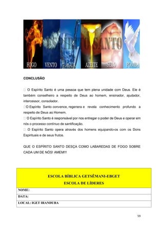 59
CONCLUSÃO
também conselheiro a respeito de Deus ao homem, ensinador, ajudador,
intercessor, consolador.
Santo convence, regenera e revela conhecimento profundo a
respeito de Deus ao Homem.
nós o processo contínuo de santificação.
através dos homens equipando-os com os Dons
Espirituais e de seus frutos.
QUE O ESPÍRITO SANTO DESÇA COMO LABAREDAS DE FOGO SOBRE
CADA UM DE NÓS! AMEM!!!
ESCOLA BÍBLICA GETSÊMANI-EBGET
ESCOLA DE LÍDERES
NOME:
DATA:
LOCAL: IGET IRANDUBA
 