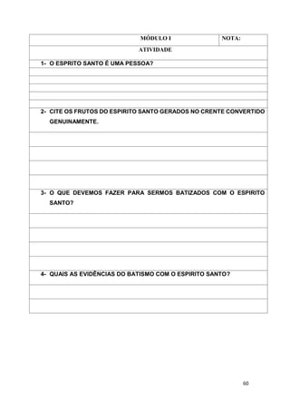60
MÓDULO I NOTA:
ATIVIDADE
1- O ESPRITO SANTO É UMA PESSOA?
2- CITE OS FRUTOS DO ESPIRITO SANTO GERADOS NO CRENTE CONVERTIDO
GENUINAMENTE.
3- O QUE DEVEMOS FAZER PARA SERMOS BATIZADOS COM O ESPIRITO
SANTO?
4- QUAIS AS EVIDÊNCIAS DO BATISMO COM O ESPIRITO SANTO?
 
