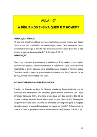 61
INSPIRAÇÃO BÍBLICA
“E tudo isto provém de Deus, que nos reconciliou consigo mesmo por Jesus
Cristo, e nos deu o ministério da reconciliação; Isto é, Deus estava em Cristo
reconciliando consigo o mundo, não lhes imputando os seus pecados; e pôs
em nós a palavra da reconciliação”. 2 Coríntios 5:18,19
INTRODUÇÃO
Deus criou o homem a sua imagem e semelhança. Este, porém, com a queda,
por causa do pecado, foi descaracterizado e corrompido. Deus, na Sua infinita
misericórdia e amor, planejou uma estratégia para resgatar o homem: Jesus
Cristo em sacrifício de morte que estabeleceu vitória e vida. Em Cristo, por causa
da cruz, somos reconciliados com Deus.
1 CONHECIMENTO DA CRIAÇÃO DE DEUS
O relato da Criação, no livro de Gênesis, revela um Deus detalhista que se
preocupa em estabelecer um Universo perfeitamente controlado por Seus
princípios (Gênesis 1:26). Em meio a tudo isso, em Seu esmero, Ele dá ao
homem um lugar especial dentre tudo o que foi criado (Salmos 8:5). Ele prepara
um jardim que veio antes visando um ambiente todo especial para a chegada
daquele a quem o próprio Deus chama de “coroa da criação”. O homem devia
possuir a Terra, sujeitá-la e dominar as outras criaturas (Gênesis 1:26,27; 2:3)
AULA – 07
A BÍBLIA NOS ENSINA QUEM É O HOMEM?
 