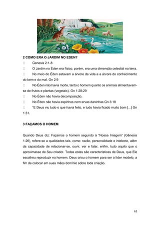 62
2 COMO ERA O JARDIM NO EDEN?
Genesis 2:1-8
O Jardim no Éden era físico, porém, era uma dimensão celestial na terra.
No meio do Éden estavam a árvore da vida e a árvore do conhecimento
do bem e do mal. Gn 2:9
No Éden não havia morte, tanto o homem quanto os animais alimentavam-
se de frutos e plantas (vegetais). Gn 1:28-29
No Éden não havia decomposição.
No Éden não havia espinhos nem ervas daninhas Gn 3:18
“E Deus viu tudo o que havia feito, e tudo havia ficado muito bom [...] Gn
1:31.
3 FAÇAMOS O HOMEM
Quando Deus diz: Façamos o homem segundo à “Nossa Imagem” (Gênesis
1:26), refere-se a qualidades tais, como: razão, personalidade e intelecto, além
da capacidade de relacionar-se, ouvir, ver e falar, enfim, tudo aquilo que o
aproximasse de Seu criador. Todas estas são características de Deus, que Ele
escolheu reproduzir no homem. Deus criou o homem para ser o líder modelo, a
fim de colocar em suas mãos domínio sobre toda criação.
 