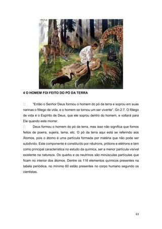 63
4 O HOMEM FOI FEITO DO PÓ DA TERRA
“Então o Senhor Deus formou o homem do pó da terra e soprou em suas
narinas o fôlego de vida, e o homem se tornou um ser vivente”. Gn 2:7. O fôlego
de vida é o Espírito de Deus, que ele soprou dentro do homem, e voltará para
Ele quando este morrer.
Deus formou o homem do pó da terra, mas isso não significa que fomos
feitos de poeira, sujeira, lama, etc. O pó da terra aqui está se referindo aos
Átomos, pois o átomo é uma partícula formada por matéria que não pode ser
subdivido. Este componente é constituído por nêutrons, prótons e elétrons e tem
como principal característica no estudo da química, ser a menor partícula visível
existente na natureza. Os quarks e os neutrinos são minúsculas partículas que
ficam no interior dos átomos. Dentre os 116 elementos químicos presentes na
tabela periódica, no mínimo 60 estão presentes no corpo humano segundo os
cientistas.
 