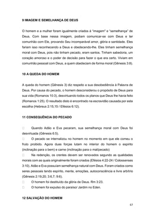 67
9 IMAGEM E SEMELHANÇA DE DEUS
O homem e a mulher foram igualmente criados à “imagem" e “semelhança” de
Deus. Com base nessa imagem, podiam comunicar-se com Deus e ter
comunhão com Ele, provando Seu incomparável amor, glória e santidade. Eles
fariam isso reconhecendo a Deus e obedecendo-lhe. Eles tinham semelhança
moral com Deus, pois não tinham pecado, eram santos. Tinham sabedoria, um
coração amoroso e o poder de decisão para fazer o que era certo. Viviam em
comunhão pessoal com Deus, a quem obedeciam de forma moral (Gênesis 3:8).
10 A QUEDA DO HOMEM
A queda do homem (Gênesis 3) diz respeito a sua desobediência à Palavra de
Deus. Por causa do pecado, o homem desconsiderou o propósito de Deus para
sua vida (Romanos 10:3), desvirtuando todos os planos que Deus lhe havia feito
(Romanos 1:25). O resultado disto é encontrado na escravidão causada por esta
escolha (Hebreus 2:15,15 / Efésios 6:12).
11 CONSEQUÊNCIA DO PECADO
Quando Adão e Eva pecaram, sua semelhança moral com Deus foi
desvirtuada (Gênesis 6:5).
O pecado se internalizou no homem no momento em que ele comeu o
fruto proibido. Agora duas forças lutam no interior do homem o espirito
(inclinação para o bem) e carne (inclinação para o mal/pecado)
Na redenção, os crentes devem ser renovados segundo as qualidades
morais com as quais originalmente foram criados (Efésios 4:22-24 / Colossenses
3:10). Adão e Eva possuíam semelhança natural com Deus. Foram criados como
seres pessoais tendo espírito, mente, emoções, autoconsciência e livre arbítrio
(Gênesis 2:19,20; 3:6,7; 9:6).
O homem foi destituído da glória de Deus. Rm 3:23.
O homem foi expulso do paraíso/ Jardim no Eden.
12 SALVAÇÃO DO HOMEM
 