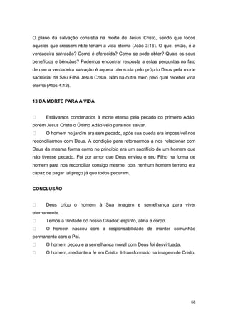 68
O plano da salvação consistia na morte de Jesus Cristo, sendo que todos
aqueles que cressem nEle teriam a vida eterna (João 3:16). O que, então, é a
verdadeira salvação? Como é oferecida? Como se pode obter? Quais os seus
benefícios e bênçãos? Podemos encontrar resposta a estas perguntas no fato
de que a verdadeira salvação é aquela oferecida pelo próprio Deus pela morte
sacrificial de Seu Filho Jesus Cristo. Não há outro meio pelo qual receber vida
eterna (Atos 4:12).
13 DA MORTE PARA A VIDA
Estávamos condenados à morte eterna pelo pecado do primeiro Adão,
porém Jesus Cristo o Último Adão veio para nos salvar.
O homem no jardim era sem pecado, após sua queda era impossível nos
reconciliarmos com Deus. A condição para retornarmos a nos relacionar com
Deus da mesma forma como no princípio era um sacrifício de um homem que
não tivesse pecado. Foi por amor que Deus enviou o seu Filho na forma de
homem para nos reconciliar consigo mesmo, pois nenhum homem terreno era
capaz de pagar tal preço já que todos pecaram.
CONCLUSÃO
Deus criou o homem à Sua imagem e semelhança para viver
eternamente.
Temos a trindade do nosso Criador: espírito, alma e corpo.
O homem nasceu com a responsabilidade de manter comunhão
permanente com o Pai.
O homem pecou e a semelhança moral com Deus foi desvirtuada.
O homem, mediante a fé em Cristo, é transformado na imagem de Cristo.
 