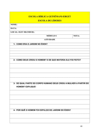 69
ESCOLA BÍBLICA GETSÊMANI-EBGET
ESCOLA DE LÍDERES
NOME:
DATA:
LOCAL: IGET IRANDUBA
MÓDULO I NOTA:
ATIVIDADE
1- COMO ERA O JARDIM NO ÉDEN?
2- COMO DEUS CRIOU O HOMEM? E DE QUE MATERIA ELE FOI FEITO?
3- DE QUAL PARTE DO CORPO HUMANO DEUS CRIOU A MULHER A PARTIR DO
HOMEM? EXPLIQUE!
4- POR QUÊ O HOMEM FOI EXPULSO DO JARDIM DO ÉDEN?
 