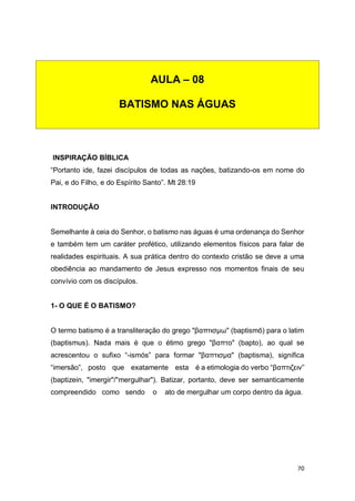 70
INSPIRAÇÃO BÍBLICA
“Portanto ide, fazei discípulos de todas as nações, batizando-os em nome do
Pai, e do Filho, e do Espírito Santo”. Mt 28:19
INTRODUÇÃO
Semelhante à ceia do Senhor, o batismo nas águas é uma ordenança do Senhor
e também tem um caráter profético, utilizando elementos físicos para falar de
realidades espirituais. A sua prática dentro do contexto cristão se deve a uma
obediência ao mandamento de Jesus expresso nos momentos finais de seu
convívio com os discípulos.
1- O QUE É O BATISMO?
O termo batismo é a transliteração do grego "βαπτισμω" (baptismō) para o latim
(baptismus). Nada mais é que o étimo grego "βαπτο" (bapto), ao qual se
acrescentou o sufixo “-ismós” para formar "βαπτισμα" (baptisma), significa
“imersão”, posto que exatamente esta é a etimologia do verbo “βαπτιζειν”
(baptizein, "imergir"/"mergulhar"). Batizar, portanto, deve ser semanticamente
compreendido como sendo o ato de mergulhar um corpo dentro da água.
AULA – 08
BATISMO NAS ÁGUAS
 