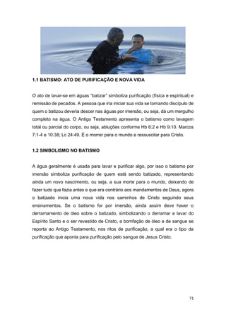 71
1.1 BATISMO: ATO DE PURIFICAÇÃO E NOVA VIDA
O ato de lavar-se em águas “batizar” simboliza purificação (física e espiritual) e
remissão de pecados. A pessoa que iria iniciar sua vida se tornando discípulo de
quem o batizou deveria descer nas águas por imersão, ou seja, dá um mergulho
completo na água. O Antigo Testamento apresenta o batismo como lavagem
total ou parcial do corpo, ou seja, abluções conforme Hb 6:2 e Hb 9:10. Marcos
7:1-4 e 10:38; Lc 24:49. É o morrer para o mundo e ressuscitar para Cristo.
1.2 SIMBOLISMO NO BATISMO
A água geralmente é usada para lavar e purificar algo, por isso o batismo por
imersão simboliza purificação de quem está sendo batizado, representando
ainda um novo nascimento, ou seja, a sua morte para o mundo, deixando de
fazer tudo que fazia antes e que era contrário aos mandamentos de Deus, agora
o batizado inicia uma nova vida nos caminhos de Cristo seguindo seus
ensinamentos. Se o batismo for por imersão, ainda assim deve haver o
derramamento de óleo sobre o batizado, simbolizando o derramar e lavar do
Espírito Santo e o ser revestido de Cristo, a borrifação de óleo e de sangue se
reporta ao Antigo Testamento, nos ritos de purificação, a qual era o tipo da
purificação que aponta para purificação pelo sangue de Jesus Cristo.
 