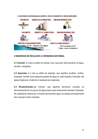 72
2 MANEIRAS DE REALIZAR A CERIMONIA BATISMAL
2.1 Imersão: é o ato ou efeito de imergir (-se), que quer dizer penetrar na água,
afundar, mergulhar.
2.2 Aspersão: é o ato ou efeito de aspergir, que significa orvalhar, molhar,
respingar, borrifar (com pequena gostas de água ou outro líquido). Exemplo: Na
Igreja Anglicana o batismo é realizado por aspersão.
2.3 Efusão/Infusão:(de infundir, que significa derramar) consiste no
derramamento de um pouco de água sobre quem está sendo batizado. Exemplo:
No catolicismo pratica-se a infusão derramando água na cabeça principalmente
das crianças recém nascidos.
 