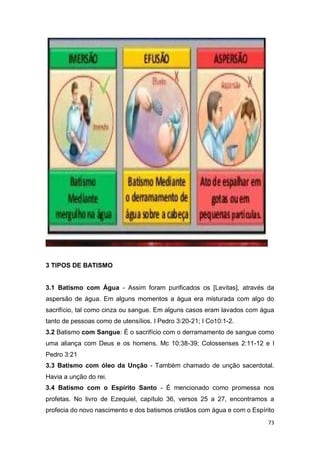73
3 TIPOS DE BATISMO
3.1 Batismo com Água - Assim foram purificados os [Levitas], através da
aspersão de água. Em alguns momentos a água era misturada com algo do
sacrifício, tal como cinza ou sangue. Em alguns casos eram lavados com água
tanto de pessoas como de utensílios. I Pedro 3:20-21; I Co10:1-2.
3.2 Batismo com Sangue: É o sacrifício com o derramamento de sangue como
uma aliança com Deus e os homens. Mc 10:38-39; Colossenses 2:11-12 e I
Pedro 3:21
3.3 Batismo com óleo da Unção - Também chamado de unção sacerdotal.
Havia a unção do rei.
3.4 Batismo com o Espírito Santo - É mencionado como promessa nos
profetas. No livro de Ezequiel, capítulo 36, versos 25 a 27, encontramos a
profecia do novo nascimento e dos batismos cristãos com água e com o Espírito
 
