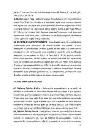 74
Santo. O texto em Ezequiel é similar ao de Isaías 44; Mateus 3:11 e João 3:5.,
Atos 2:2-4; Atos 19:3-6
3.5 Batismo com Fogo - João afirmou que Jesus batizaria com o Espírito Santo
e com Fogo: E eu, em verdade, vos batizo com água, para o arrependimento;
mas aquele que vem após mim é mais poderoso do que eu; cujas alparcas não
sou digno de levar; ele vos batizará com o Espírito Santo, e com fogo. Mateus
3:11. O fogo, tal como no caso da cinza no Antigo Testamento, está associado
à purificação, mas neste caso, conforme os textos dos Evangelhos de Mateus e
Lucas, significa a unção do Espírito Santo.
3.6 BATISMO DE ARREPENDIMENTO - Quando João surge no cenário bíblico,
proclamando uma mensagem de arrependimento, em paralelo a essa
mensagem era administrado um sinal público de uma decisão a todos que se
achegavam a ele confessando seus pecados e buscando uma identificação
agradável com os valores do Reino de Deus (Mt 3:1-2; 5-). Arrependimento,
confissão de pecados, decisão pública de mudança de vida, são ingredientes
muito apropriados para aqueles que optam por uma vida nesse reino de Deus.
O batismo nas águas realizado por João no rio Jordão tinha essa característica
marcante. Seu discurso era um convite direto a todos os seus ouvintes para que
deixassem suas práticas pecaminosas e, arrependidos, publicassem suas
decisões através do batismo para perdão de seus pecados
4 IDADE PARA SER BATIZADO
4.1 Batismo Cristão Adulto - Batismo de arrependimento e remissão de
pecados, o qual deve ser ministrado naquele que reconheça a sua natureza
pecaminosa, que busca depender de Deus e que reconheça o senhorio de Jesus
Cristo sobre sua nova vida. Esta deve ser uma ação voluntária do pecador
arrependido, o qual se dispõe a perder a sua vida e depender de Jesus. Nenhum
valor tem o símbolo se isto não parte de um novo coração. Sua liberdade deve
ser limitada pelo amor. A independência dá lugar à dependência. Atos 2:42
4.2 Batismo Cristão Infantil - realizado em crianças, sob a autoridade de seus
pais ou tutores de sua educação religiosa e formação do caráter. Não se trata de
batismo de arrependimento, mas de batismo de consagração. Tanto na
apresentação como no batismo infantil, o propósito é reconhecer as crianças
 