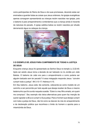75
como participantes do Reino de Deus e de suas promessas, devendo estas ser
ensinadas a guardar todas as coisas que Jesus ordenara. As igrejas evangélicas
apenas consagram apresentando as crianças recém nascidas nas igrejas, pois
o batismo é para arrependimento e entendemos que a criança ainda é inocente
da natureza do pecado. A igreja católica batiza os recém nascidos por efusão
derramando água na cabeças da criança.
5 O EXEMPLO DE JESUS PARA CUMPRIMENTO DE TODAD A JUSTIÇA
DE DEUS
Enquanto criança Jesus foi apresentado ao Senhor Deus no templo Lc 2:22-40.
Após ser adulto Jesus toma a decisão de ser batizado no rio Jordão por João
Batista. O batismo de João era para o arrependimento e como poderia ser
alguém batizado sem ter pecado? A essa indagação responde Jesus: “convém
cumprir toda a justiça”. Mt 3:13-17; Hebreus 4:15.
Em Seu batismo, Jesus está, tão somente, colocando-se como modelo de um
caminho a ser percorrido por todo aquele que deseja receber de Deus o mesmo
testemunho que foi ouvido naquela ocasião: “Este é o meu filho amado, em quem
me comprazo”. Seu exemplo não deixa alternativas para quem faz menção de
querer agradar a dEus e cumprir a Sua justiça. Para o homem que deseja cumprir
com toda a justiça de Deus, não há como se desviar da rota do arrependimento
e da declaração pública que reconhece o limite do homem e aponta para a
misericórdia de Deus.
 