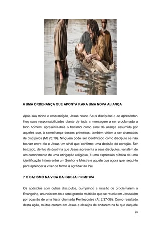 76
6 UMA ORDENANÇA QUE APONTA PARA UMA NOVA ALIANÇA
Após sua morte e ressurreição, Jesus reúne Seus discípulos e ao apresentar-
lhes suas responsabilidades diante de toda a mensagem a ser proclamada a
todo homem, apresenta-lhes o batismo como sinal de aliança assumida por
aqueles que, à semelhança desses primeiros, também viriam a ser chamados
de discípulos (Mt 28:19). Ninguém pode ser identificado como discípulo se não
houver entre ele e Jesus um sinal que confirme uma decisão do coração. Ser
batizado, dentro da doutrina que Jesus apresenta a seus discípulos, vai além de
um cumprimento de uma obrigação religiosa, é uma expressão pública de uma
identificação íntima entre um Senhor e Mestre e aquele que agora quer segui-lo
para aprender a viver de forma a agradar ao Pai.
7 O BATISMO NA VIDA DA IGREJA PRIMITIVA
Os apóstolos com outros discípulos, cumprindo a missão de proclamarem o
Evangelho, anunciaram-no a uma grande multidão que se reuniu em Jerusalém
por ocasião de uma festa chamada Pentecostes (At 2:37-38). Como resultado
desta ação, muitos creram em Jesus e desejos de andarem na fé que naquele
 