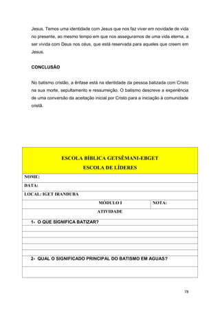 78
Jesus. Temos uma identidade com Jesus que nos faz viver em novidade de vida
no presente, ao mesmo tempo em que nos asseguramos de uma vida eterna, a
ser vivida com Deus nos céus, que está reservada para aqueles que creem em
Jesus.
CONCLUSÃO
No batismo cristão, a ênfase está na identidade da pessoa batizada com Cristo
na sua morte, sepultamento e ressurreição. O batismo descreve a experiência
de uma conversão da aceitação inicial por Cristo para a iniciação à comunidade
cristã.
ESCOLA BÍBLICA GETSÊMANI-EBGET
ESCOLA DE LÍDERES
NOME:
DATA:
LOCAL: IGET IRANDUBA
MÓDULO I NOTA:
ATIVIDADE
1- O QUE SIGNIFICA BATIZAR?
2- QUAL O SIGNIFICADO PRINCIPAL DO BATISMO EM AGUAS?
 