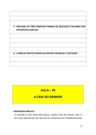 79
INSPIRAÇÃO BÍBLICA
“E tomando um pão, tendo dado graças, o partiu e lhes deu dizendo: Isto é o
meu corpo oferecido por vós; fazei isto em memória de mim. Semelhantemente,
3- EXPLIQUE AS TRÊS PRICIPAIS FORMAS DE REALIZAR O BATISMO POR
DIFERENTES IGREJAS!
4- A IGREJA CRISTÃ EVANGELICA BATIZA CRIANÇAS ? EXPLIQUE!
AULA – 09
A CEIA DO SENHOR
 