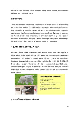 80
depois de cear, tomou o cálice, dizendo; este é o meu sangue derramado em
favor de vós.” Lucas 22:19-20.
INTRODUÇÃO
Jesus, na noite em que foi traído, reuniu Seus discípulos em um local estratégico
para celebrar a páscoa. Em meio a esta celebração, uma revelação é feita e a
ceia do Senhor é instituída. O pão e o vinho, ingredientes físicos, passam a
apontar para significados espirituais de grande relevância. O projeto de redenção
do Pai está prestes a se consumar, pois o Cordeiro de Deus que tira o pecado
do mundo estava sendo entregue à morte. Seu corpo seria partido e seu sangue
seria derramado, a fim de abrir o caminho para a paz com Deus.
1 QUANDO FOI INSTITUÍDA A CEIA?
O que é Ceia? A ceia é uma refeição leve feita ao fim da noite, uma espécie de
jantar.A ceia está ligada a páscoa? Sim, a Páscoa cristã baseia-se na Pessach
(“passagem”, em hebraico), celebração de tradição judaica que relembra a
libertação do povo hebreu da escravidão no Egito. Ex 12:11- 48; Dt 16.2,5-6.
Deus ordenou ao povo relembrar a salvação do anjo da morte que não tocaria a
casa marcada pelo sangue do cordeiro e a saída de Israel do Egito com esta
celebração. A partir daí todos os anos é celebrado um jantar (CEIA) em memória
deste evento.
2 CERIMÔNIA DA CEIA DE PÁSCOA
 