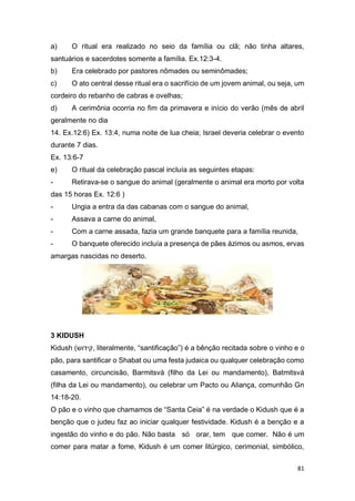 81
a) O ritual era realizado no seio da família ou clã; não tinha altares,
santuários e sacerdotes somente a família. Ex.12:3-4.
b) Era celebrado por pastores nômades ou seminômades;
c) O ato central desse ritual era o sacrifício de um jovem animal, ou seja, um
cordeiro do rebanho de cabras e ovelhas;
d) A cerimônia ocorria no fim da primavera e início do verão (mês de abril
geralmente no dia
14. Ex.12:6) Ex. 13:4, numa noite de lua cheia; Israel deveria celebrar o evento
durante 7 dias.
Ex. 13:6-7
e) O ritual da celebração pascal incluía as seguintes etapas:
- Retirava-se o sangue do animal (geralmente o animal era morto por volta
das 15 horas Ex. 12:6 )
- Ungia a entra da das cabanas com o sangue do animal,
- Assava a carne do animal,
- Com a carne assada, fazia um grande banquete para a família reunida,
- O banquete oferecido incluía a presença de pães ázimos ou asmos, ervas
amargas nascidas no deserto.
3 KIDUSH
Kidush (‫קידוש‬, literalmente, “santificação”) é a bênção recitada sobre o vinho e o
pão, para santificar o Shabat ou uma festa judaica ou qualquer celebração como
casamento, circuncisão, Barmitsvá (filho da Lei ou mandamento), Batmitsvá
(filha da Lei ou mandamento), ou celebrar um Pacto ou Aliança, comunhão Gn
14:18-20.
O pão e o vinho que chamamos de “Santa Ceia” é na verdade o Kidush que é a
benção que o judeu faz ao iniciar qualquer festividade. Kidush é a benção e a
ingestão do vinho e do pão. Não basta só orar, tem que comer. Não é um
comer para matar a fome, Kidush é um comer litúrgico, cerimonial, simbólico,
 