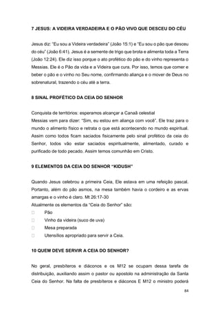 84
7 JESUS: A VIDEIRA VERDADEIRA E O PÃO VIVO QUE DESCEU DO CÉU
Jesus diz: “Eu sou a Videira verdadeira” (João 15:1) e “Eu sou o pão que desceu
do céu” (João 6:41). Jesus é a semente de trigo que brota e alimenta toda a Terra
(João 12:24). Ele diz isso porque o ato profético do pão e do vinho representa o
Messias. Ele é o Pão da vida e a Videira que cura. Por isso, temos que comer e
beber o pão e o vinho no Seu nome, confirmando aliança e o mover de Deus no
sobrenatural, trazendo o céu até a terra.
8 SINAL PROFÉTICO DA CEIA DO SENHOR
Conquista de territórios: esperamos alcançar a Canaã celestial
Messias vem para dizer: “Sim, eu estou em aliança com você”. Ele traz para o
mundo o alimento físico e retrata o que está acontecendo no mundo espiritual.
Assim como todos ficam saciados fisicamente pelo sinal profético da ceia do
Senhor, todos vão estar saciados espiritualmente, alimentado, curado e
purificado de todo pecado. Assim temos comunhão em Cristo.
9 ELEMENTOS DA CEIA DO SENHOR “KIDUSH”
Quando Jesus celebrou a primeira Ceia, Ele estava em uma refeição pascal.
Portanto, além do pão asmos, na mesa também havia o cordeiro e as ervas
amargas e o vinho é claro. Mt 26:17-30
Atualmente os elementos da “Ceia do Senhor” são:
Pão
Vinho da videira (suco de uva)
Mesa preparada
Utensílios apropriado para servir a Ceia.
10 QUEM DEVE SERVIR A CEIA DO SENHOR?
No geral, presbíteros e diáconos e os M12 se ocupam dessa tarefa de
distribuição, auxiliando assim o pastor ou apostolo na administração da Santa
Ceia do Senhor. Na falta de presbíteros e diáconos E M12 o ministro poderá
 