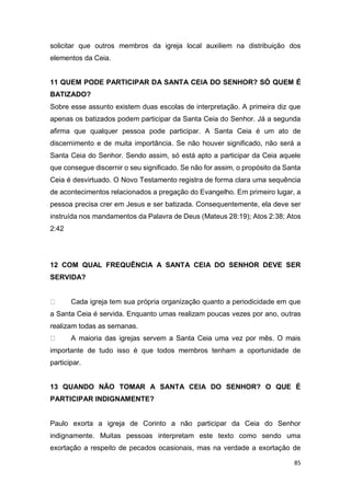 85
solicitar que outros membros da igreja local auxiliem na distribuição dos
elementos da Ceia.
11 QUEM PODE PARTICIPAR DA SANTA CEIA DO SENHOR? SÓ QUEM É
BATIZADO?
Sobre esse assunto existem duas escolas de interpretação. A primeira diz que
apenas os batizados podem participar da Santa Ceia do Senhor. Já a segunda
afirma que qualquer pessoa pode participar. A Santa Ceia é um ato de
discernimento e de muita importância. Se não houver significado, não será a
Santa Ceia do Senhor. Sendo assim, só está apto a participar da Ceia aquele
que consegue discernir o seu significado. Se não for assim, o propósito da Santa
Ceia é desvirtuado. O Novo Testamento registra de forma clara uma sequência
de acontecimentos relacionados a pregação do Evangelho. Em primeiro lugar, a
pessoa precisa crer em Jesus e ser batizada. Consequentemente, ela deve ser
instruída nos mandamentos da Palavra de Deus (Mateus 28:19); Atos 2:38; Atos
2:42
12 COM QUAL FREQUÊNCIA A SANTA CEIA DO SENHOR DEVE SER
SERVIDA?
Cada igreja tem sua própria organização quanto a periodicidade em que
a Santa Ceia é servida. Enquanto umas realizam poucas vezes por ano, outras
realizam todas as semanas.
A maioria das igrejas servem a Santa Ceia uma vez por mês. O mais
importante de tudo isso é que todos membros tenham a oportunidade de
participar.
13 QUANDO NÃO TOMAR A SANTA CEIA DO SENHOR? O QUE É
PARTICIPAR INDIGNAMENTE?
Paulo exorta a igreja de Corinto a não participar da Ceia do Senhor
indignamente. Muitas pessoas interpretam este texto como sendo uma
exortação a respeito de pecados ocasionais, mas na verdade a exortação de
 