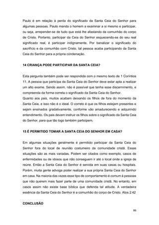 86
Paulo é em relação à perda do significado da Santa Ceia do Senhor para
algumas pessoas. Paulo manda o homem a examinar a si mesmo e participar,
ou seja, arrepender-se de tudo que está lhe afastando da comunhão do corpo
de Cristo. Portanto, participar da Ceia do Senhor esquecendo-se do seu real
significado real, é participar indignamente. Por banalizar o significado do
sacrifício e da comunhão com Cristo, tal pessoa acaba participando da Santa
Ceia do Senhor para a própria condenação.
14 CRIANÇA PODE PARTICIPAR DA SANTA CEIA?
Esta pergunta também pode ser respondida com o mesmo texto de 1 Coríntios
11. A pessoa que participa da Santa Ceia do Senhor deve estar apta a realizar
um alto exame. Sendo assim, não é possível que tenha esse discernimento, e
compreenda da forma correta o significado da Santa Ceia do Senhor.
Quanto aos pais, muitos acabam deixando os filhos de fora do momento da
Santa Ceia, e isso não é o ideal. O correto é que os filhos estejam presentes e
sejam ensinados gradativamente, conforme vão amadurecendo e adquirindo
entendimento. Os pais devem instruir os filhos sobre o significado da Santa Ceia
do Senhor, para que tão logo também participem.
15 É PERMITIDO TOMAR A SANTA CEIA DO SENHOR EM CASA?
Em algumas situações geralmente é permitido participar da Santa Ceia do
Senhor fora do local de reunião costumeiro da comunidade cristã. Essas
situações são as mais variadas. Podem ser citados como exemplo, casos de
enfermidades ou de idosos que não conseguem ir até o local onde a igreja de
reúne. Então a Santa Ceia do Senhor é servida em suas casas ou hospitais.
Porém, muita gente advoga poder realizar a sua própria Santa Ceia do Senhor
em casa. Na maioria das vezes esse tipo de comportamento é comum à pessoas
que não querem mais fazer parte de uma comunidade cristã. No entanto, em
casos assim não existe base bíblica que defenda tal atitude. A verdadeira
essência da Santa Ceia do Senhor é a comunhão do corpo de Cristo. Atos 2:42
CONCLUSÃO
 