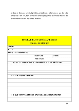 87
A Ceia do Senhor é um sinal profético, entre Deus e o homem, de que Ele está
entre nós e em nós, bem como uma sinalização para o retorno do Messias de
que Ele virá buscar a Sua Igreja. Amém!!!
ESCOLA BÍBLICA GETSÊMANI-EBGET
ESCOLA DE LÍDERES
NOME:
DATA:
LOCAL: IGET IRANDUBA
MÓDULO I NOTA:
ATIVIDADE
1- A CEIA DO SENHOR TEM ALGUMA RELAÇÃO COM A PASCOA?
2- O QUE SIGNIFICA KIDUSH?
3- O QUE SIGNIFICA BEBER O CALICE DA CEIA INDGNAMENTE?
 