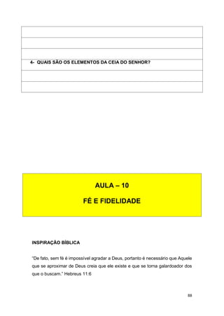 88
INSPIRAÇÃO BÍBLICA
“De fato, sem fé é impossível agradar a Deus, portanto é necessário que Aquele
que se aproximar de Deus creia que ele existe e que se torna galardoador dos
que o buscam.” Hebreus 11:6
4- QUAIS SÃO OS ELEMENTOS DA CEIA DO SENHOR?
AULA – 10
FÉ E FIDELIDADE
 
