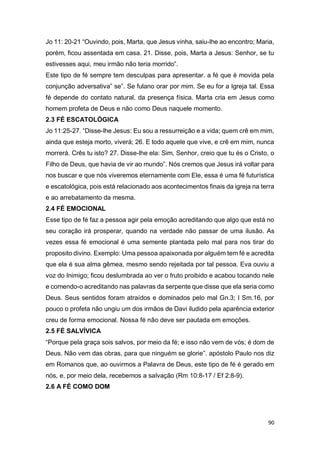 90
Jo 11: 20-21 “Ouvindo, pois, Marta, que Jesus vinha, saiu-lhe ao encontro; Maria,
porém, ficou assentada em casa. 21. Disse, pois, Marta a Jesus: Senhor, se tu
estivesses aqui, meu irmão não teria morrido”.
Este tipo de fé sempre tem desculpas para apresentar. a fé que é movida pela
conjunção adversativa” se”. Se fulano orar por mim. Se eu for a Igreja tal. Essa
fé depende do contato natural, da presença física. Marta cria em Jesus como
homem profeta de Deus e não como Deus naquele momento.
2.3 FÉ ESCATOLÓGICA
Jo 11:25-27. “Disse-lhe Jesus: Eu sou a ressurreição e a vida; quem crê em mim,
ainda que esteja morto, viverá; 26. E todo aquele que vive, e crê em mim, nunca
morrerá. Crês tu isto? 27. Disse-lhe ela: Sim, Senhor, creio que tu és o Cristo, o
Filho de Deus, que havia de vir ao mundo”. Nós cremos que Jesus irá voltar para
nos buscar e que nós viveremos eternamente com Ele, essa é uma fé futurística
e escatológica, pois está relacionado aos acontecimentos finais da igreja na terra
e ao arrebatamento da mesma.
2.4 FÉ EMOCIONAL
Esse tipo de fé faz a pessoa agir pela emoção acreditando que algo que está no
seu coração irá prosperar, quando na verdade não passar de uma ilusão. As
vezes essa fé emocional é uma semente plantada pelo mal para nos tirar do
proposito divino. Exemplo: Uma pessoa apaixonada por alguém tem fé e acredita
que ela é sua alma gêmea, mesmo sendo rejeitada por tal pessoa. Eva ouviu a
voz do Inimigo; ficou deslumbrada ao ver o fruto proibido e acabou tocando nele
e comendo-o acreditando nas palavras da serpente que disse que ela seria como
Deus. Seus sentidos foram atraídos e dominados pelo mal Gn.3; I Sm.16, por
pouco o profeta não ungiu um dos irmãos de Davi iludido pela aparência exterior
creu de forma emocional. Nossa fé não deve ser pautada em emoções.
2.5 FÉ SALVÍVICA
“Porque pela graça sois salvos, por meio da fé; e isso não vem de vós; é dom de
Deus. Não vem das obras, para que ninguém se glorie”. apóstolo Paulo nos diz
em Romanos que, ao ouvirmos a Palavra de Deus, este tipo de fé é gerado em
nós, e, por meio dela, recebemos a salvação (Rm 10:8-17 / Ef 2:8-9).
2.6 A FÉ COMO DOM
 