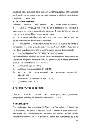 91
O Espírito Santo concede à Igreja este dom como lhe apraz (I Co 12:9). Este tipo
de fé nos leva a ser instrumentos para que os sinais, prodígios e maravilhas se
manifestem no nosso meio.
2.7 FÉ SOBRENATURAL
Podemos entender isso através de quatropontos essenciais:
1 - VER O INVISÍVEL Hb. 11:27: É ter a capacidade de enxergar o
sobrenatural em meio às circunstâncias adversas. O moço de Elias viu apenas
uma pequena nuvem, Elias viu uma grande chuva.
2 - OUVIR O INAUDÍVEL Rm 10:17 – Ap. 3:13: Elias ouviu o "som das
águas" antes mesmo das nuvens se formarem.
3 - TRANSPOR O INTRANSPONÍVEL Mt 21:21: É superar os limites e
transpor barreira, ainda que estas sejam maiores. O salmista Davi disse: com o
meu Deus eu pulo uma muralha, e com Ele, passo no meio de um exército.
4 - SUPORTAR O INSUPORTÁVEL Ex.: Jó: É contrariar
as expectativas do inimigo e se manter firme mesmo em meio às tempestades
dessa vida; É suportar as lutas e, como Jó, apenas adorar a Deus e reconhecer
que Ele está no controle de todas as coisas.
A. A fé autoriza agir Gn.12.11;
B. A fé exige responsabilidade Gn. 13.2-10;
C. A fé te torna acessível às promessas impossíveis
Gn. 14.21-24;
D. A fé te torna decidido Gn. 14.18-20; Dn 1.8;
E. A fé abre a visão Gn.15
3 FÉ COMO FRUTOS DO ESPIRITO
“Mas o fruto do Espirito é: amor, gozo, paz, longanimidade,
benignidade, bondade, fé, mansidão, temperança”. GL.5.22.
4 A FÉ EM AÇÃO
É a declaração das promessas de Deus – a Sua palavra – diante das
circunstâncias. Este tipo de fé não depende das nossas emoções e sentimentos.
Ela requer, sim, conhecimento do que Deus nos promete. Através de um
relacionamento entre nós e as Escrituras, vamos nos apropriando de Suas
 