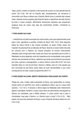 93
“Digo, porém, andeis no Espírito e não haveis de cumprir as concupiscências da
carne” (Gl 5:16). Ser fiel no Espírito fala, principalmente, de conservar a
comunhão com Deus e deixar que o Espírito Santo tome o controle das nossas
vidas. Quando somos guiados pelo Espírito Santo e decidimos servirão Senhor
de todo o nosso coração, dificilmente tomaremos decisões que prejudicam
qualquer área da nossa vida seja ela sentimental, familiar, ministerial ou
financeira.
7 FIDELIDADE NA ALMA
“...transformai-vos pela renovação da vossa mente, para que experimenteis qual
seja a boa, agradável e perfeita vontade de Deus” (Rm 12:2). Esta segunda
etapa da nossa mente e das nossas emoções, as quais muitas vezes nos
impedem de alcançarmos as bênçãos de Deus. Quando a nossa mente não está
em sintonia com a Palavra, as nossas emoções se tornam instrumentos
utilizados pelo inimigo para reter aquilo que Deus tem guardado para os fieis. a
fidelidade na alma depende muito da inoperância da incredulidade, pois quando
cremos nas promessas de Deus, sabemos que ainda que tenhamos que passar
por lutas, guerras e perseguições, a nossa vitória é certa (Rm 8:37). Um bom
exemplo disso é o ato de primíciar, dizimar e ofertar, pois só o faz aquele que
tem convicção de que Deus supre todas as suas necessidades e que como
consequência vai reter a ação do gafanhoto (Ml 3:11).
8 FIDELIDADE NA ALMA: MENTE RENOVADA FIDELIDADE NO CORPO
“Rogo-vos, pois, irmãos, pela compaixão de Deus, que apresenteis os vossos
corpos como um sacrifício vivo, santo e agradável a Deus, que é o vosso culto
racional...” (rm 12:1). A terceira e última etapa da fidelidade está inteiramente
ligada à santidade. Portanto o nosso corpo deve ser plenamente consagrado ao
Senhor em santidade, pois a Bíblia declara: “o corpo porém não é para a
imoralidade, mas para o Senhor, e o Senhor para o corpo” (I Co 6:13). : “Não
sabeis vós que sois santuário de Deus, e que o Espírito de Deus habita em vós”
(I Co 3:16).
 