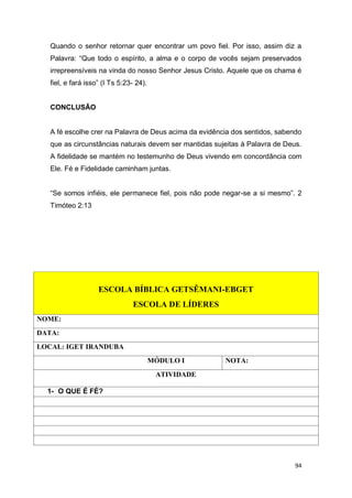 94
Quando o senhor retornar quer encontrar um povo fiel. Por isso, assim diz a
Palavra: “Que todo o espírito, a alma e o corpo de vocês sejam preservados
irrepreensíveis na vinda do nosso Senhor Jesus Cristo. Aquele que os chama é
fiel, e fará isso” (I Ts 5:23- 24).
CONCLUSÃO
A fé escolhe crer na Palavra de Deus acima da evidência dos sentidos, sabendo
que as circunstâncias naturais devem ser mantidas sujeitas à Palavra de Deus.
A fidelidade se mantém no testemunho de Deus vivendo em concordância com
Ele. Fé e Fidelidade caminham juntas.
“Se somos infiéis, ele permanece fiel, pois não pode negar-se a si mesmo”. 2
Timóteo 2:13
ESCOLA BÍBLICA GETSÊMANI-EBGET
ESCOLA DE LÍDERES
NOME:
DATA:
LOCAL: IGET IRANDUBA
MÓDULO I NOTA:
ATIVIDADE
1- O QUE É FÉ?
 