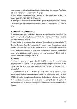 98
casa em casa em dias e horários pré-determinados durante a semana. As células
são para evangelismo e crescimento da igreja.
A visão celular é uma estratégia de crescimento e de multiplicação do Reino de
jesus (Isaias 9:7; 54:3; 55:5; 60:22;Jo1:12).
A estratégia da visão celular atrai resultados quantitativos, qualitativos e visíveis
de tal forma que todos reconhecem que só Deus da o crescimento (I Coríntios
3:7)
1.1 O QUE É A VISÃO CELULAR
É uma estratégia para restauração de vidas, a visão celular se estabelece por
quatro princípios: Ganhar, Consolidar, Discipular e Enviar. (discipular é o mesmo
que instruir, treinar, ensinar).
A visão celular é, em nossos dias, a Grande Comissão de forma ampliada. “A
Grande Comissão é a ordem que Jesus deu para ir e fazer discípulos em todo o
mundo. Jesus deu essa ordem aos apóstolos quando ressuscitou, ´porém esta
ordem é válida para a igreja, ou seja, nós somos a grande comissão responsável
pela evangelização em todo os lugares por onde passarmos”. Diante disto a
célula é uma ótima estratégia. Mt 28:19.
1.2 Ganhar
Princípio caracterizado pelo EVANGELISMO pessoal, maciço e/ou
congregacional. 1 Co 9:16. ‘’ Por que, se anuncio o evangelho, não tenho de me
gloriar, pois me é imposta essa obrigação; e ai de mim, se não anunciar o
evangelho!’’
‘’ Assim também vós, depois de haverdes feito quanto vos foi ordenado, dizei:
somos servos inúteis, por que fizemos apenas o que devíamos fazer. ‘’ (Lucas
17:10). O Ganhar se aplica aos Princípios de Mordomia e Semear e Colher.
Mordomo é aquele que cuida com zelo e amor do serviço da casa do Senhor. A
semente plantada no altar trará consigo uma colheita abundante das bênçãos do
Senhor.
 