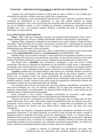 10
VYGOTSKY - APRENDIZAGEM FAVORECE O DESENVOLVIMENTO DO SUJEITO
Vygotsky tem a preocupação de buscar a compreensão do sujeito “interativo”, pois acredita que a
constituição do indivíduo se funda a partir das relações intra e interpessoais.
O autor assinala que, a partir da abordagem histórico-social, é que o indivíduo se orienta e analisa a
construção do conhecimento ou do pensamento, ou seja, pela unidade dinâmica da relação
pensamento/linguagem. Para o autor não há lugar para dicotomia, tudo está em movimento, pois acredita
que não há fenômeno isolado. A vida é formada por elementos contraditórios, coexistindo em uma
totalidade rica, viva, e em constante mudança. Portanto, o indivíduo não pode ser fragmentado ou
imobilizado, de forma artificial.
2.2.6. LINGUAGEM / PENSAMENTO
Piaget – Opõe a idéia que a linguagem, em geral, seja responsável pelo pensamento. Para o autor, a
imagem mental nada mais é do que a imitação interiorizada, portanto a ação engendra a representação.
Segundo Piaget a linguagem é indicadora do pensamento de um sujeito cognitivo, ficando de fora a
efetividade. Piaget privilegia em sua análise interacionista construtivista, a superioridade das estruturas
cognitivistas, em relação à linguagem. Sendo assim, os estágios do pensamento infantil são obstáculos
epistemológicos que dificultam o avanço da questão.
Piaget secundariza a linguagem, pois para o autor o conhecimento se constitui a partir da atividade
de um sujeito primordialmente epistêmico e secundariamente social (KRAMER, 1994).
Segundo Piaget, em um primeiro momento a criança apresenta uma linguagem egocêntrica, ou seja,
fala de si própria sem interesse por seu interlocutor. Isto porque, ela não tenta se comunicar e nem espera
resposta. Para Piaget acredita que essa fase começa a desaparecer aproximadamente na idade escolar.
Para Piaget existe a dualidade entre pensamento e linguagem, o autor não aceita o caráter
socializador como base na formação do pensamento ou da consciência. Sendo assim, o pensamento é
considerado como estrutura lógica de raciocínio, e, o conhecimento é o resultado da construção científica
feita pelo homem. Logo, a linguagem se torna, apenas, sintonia de nível intelectual subjacente da criança.
Vygotsky considera que é na relação dialógica entre sujeitos que o indivíduo descobre na palavra a
possibilidade infinita de expandir a fala contextualizada para além de seus limites. Portanto, o autor
pondera que, as interações sociais são espaços privilegiados de construção de sentidos, em que a
linguagem é criação do sujeito. Nesse sentido, Vygotsky inclui a afetividade, sendo ela que permeia toda
produção artística e cultural, ficando de fora outras formas de expressão do conhecimento humano que
extrapolam os limites de uma compreensão lógica de realidade.
Para Vygotsky tudo está em movimento, pela causa dos elementos contraditórios, coexistindo em
uma mesma totalidade rica, viva, em constante mudança. Não há lugar para dicotomia que isole o
fenômeno, fragmentando-o ou imobilizando-o de maneira artificial. Sendo assim, o autor afirma que não
podemos separar a relação pensamento/linguagem.
Nessa concepção, o autor ressalta a linguagem constituidora da consciência, sendo espaço
privilegiado da construção de sentidos e marca essencialmente pela dimensão humana.
Vygotsky não prioriza o pensamento em detrimento à linguagem, pois sua análise parte da inter-
relação entre ambos. Para o autor, a fala contém sempre um pensamento oculto, um subtexto, pois todo o
pensamento encerra desejos, necessidades, emoções. Logo, a compreensão do pensamento do outro
depende da interação do ouvinte com base afetivo-volitiva. Sendo assim, não basta ouvir para
compreender.
De acordo com Vygotsky, a linguagem egocêntrica direciona e transforma a atividade em nível de
pensamento intencional. É um estágio transitório na evolução da fala oral para fala interior, portanto a
linguagem interior é adquirida pela criança através dos conhecimentos sociais e, ao mesmo tempo, é
responsável pela construção de sua subjetividade. Assim sendo, a dialética entre pensamento e linguagem
no decurso da história social, é essencial. Os conteúdos da experiência histórica do homem não estão
consolidados somente nas coisas materiais, mas, sobretudo, se encontram generalizados e se refletem nas
formas verbais de comunicação produzidas entre os homens sobre estes conteúdos.
[...] quando as crianças se confrontam com um problema um pouco mais
complicado para elas, apresentam uma variedade complexa de respostas que
 