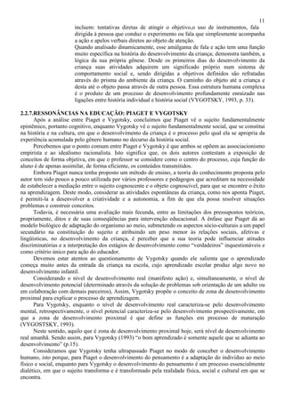 11
incluem: tentativas diretas de atingir o objetivo,o uso de instrumentos, fala
dirigida à pessoa que conduz o experimento ou fala que simplesmente acompanha
a ação e apelos verbais diretos ao objeto de atenção.
Quando analisado dinamicamente, esse amálgama de fala e ação tem uma função
muito específica na história do desenvolvimento da criança; demonstra também, a
lógica da sua própria gênese. Desde os primeiros dias do desenvolvimento da
criança suas atividades adquirem um significado próprio num sistema de
comportamento social e, sendo dirigidas a objetivos definidos são refratadas
através do prisma do ambiente da criança. O caminho do objeto até a criança e
desta até o objeto passa através de outra pessoa. Essa estrutura humana complexa
é o produto de um processo de desenvolvimento profundamente enraizado nas
ligações entre história individual e história social (VYGOTSKY, 1993, p. 33).
2.2.7.RESSONÂNCIAS NA EDUCAÇÃO: PIAGET E VYGOTSKY
Após a análise entre Piaget e Vygotsky, concluímos que Piaget vê o sujeito fundamentalmente
epistêmico, portanto cognitivo, enquanto Vygotsky vê o sujeito fundamentalmente social, que se constitui
na história e na cultura, em que o desenvolvimento da criança é o processo pelo qual ela se apropria da
experiência acumulada pelo gênero humano no decurso da história social.
Percebemos que o ponto comum entre Piaget e Vygotsky é que ambos se opõem ao associacionismo
empirista e ao idealismo racionalista. Isto significa que, os dois autores contestam a exposição de
conceitos de forma objetiva, em que o professor se considere como o centro do processo, cuja função do
aluno é de apenas assimilar, de forma eficiente, os conteúdos transmitidos.
Embora Piaget nunca tenha proposto um método de ensino, a teoria do conhecimento proposta pelo
autor tem sido pouco a pouco utilizada por vários professores e pedagogos que acreditam na necessidade
de estabelecer a mediação entre o sujeito cognoscente e o objeto cognoscível, para que se encontre o êxito
na aprendizagem. Deste modo, considerar as atividades espontâneas da criança, como nos aponta Piaget,
é permiti-la a desenvolver a criatividade e a autonomia, a fim de que ela possa resolver situações
problemas e construir conceitos.
Todavia, é necessária uma avaliação mais fecunda, entre as limitações dos pressupostos teóricos,
propriamente, ditos e de suas conseqüências para intervenção educacional. A ênfase que Piaget dá ao
modelo biológico de adaptação do organismo ao meio, submetendo os aspectos sócio-culturais a um papel
secundário na constituição do sujeito e atribuindo um peso menor às relações sociais, afetivas e
lingüísticas, no desenvolvimento da criança, é perceber que a sua teoria pode influenciar atitudes
discriminatórias e a interpretação dos estágios de desenvolvimento como “verdadeiros” inquestionáveis e
como critério único para ação do educador.
Devemos estar atentos ao questionamento de Vygotsky quando ele salienta que o aprendizado
começa muito antes da entrada da criança na escola, cujo aprendizado escolar produz algo novo no
desenvolvimento infantil.
Considerando o nível de desenvolvimento real (manifesto ação) e, simultaneamente, o nível de
desenvolvimento potencial (determinado através da solução de problemas sob orientação de um adulto ou
em colaboração com demais parceiros), Assim, Vygotsky propõe o conceito de zona de desenvolvimento
proximal para explicar o processo de aprendizagem.
Para Vygotsky, enquanto o nível de desenvolvimento real caracteriza-se pelo desenvolvimento
mental, retrospectivamente, o nível potencial caracteriza-se pelo desenvolvimento prospectivamente, em
que a zona de desenvolvimento proximal é que define as funções em processo de maturação
(VYGOSTSKY, 1993).
Neste sentido, aquilo que é zona de desenvolvimento proximal hoje, será nível de desenvolvimento
real amanhã. Sendo assim, para Vygotsky (1993) “o bom aprendizado é somente aquele que se adianta ao
desenvolvimento” (p.15).
Consideramos que Vygotsky tenha ultrapassado Piaget no modo de conceber o desenvolvimento
humano, isto porque, para Piaget o desenvolvimento do pensamento é a adaptação do indivíduo ao meio
físico e social, enquanto para Vygotsky o desenvolvimento do pensamento é um processo essencialmente
dialético, em que o sujeito transforma e é transformado pela realidade física, social e cultural em que se
encontra.
 