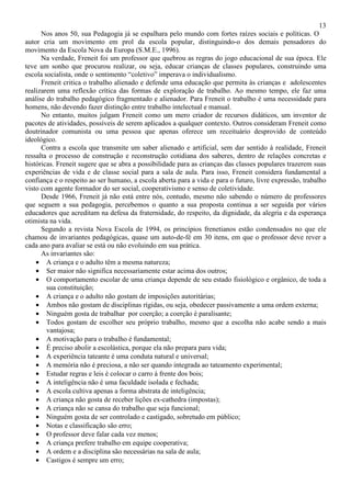 13
Nos anos 50, sua Pedagogia já se espalhara pelo mundo com fortes raízes sociais e políticas. O
autor cria um movimento em prol da escola popular, distinguindo-o dos demais pensadores do
movimento da Escola Nova da Europa (S.M.E., 1996).
Na verdade, Freneit foi um professor que quebrou as regras do jogo educacional de sua época. Ele
teve um sonho que procurou realizar, ou seja, educar crianças de classes populares, construindo uma
escola socialista, onde o sentimento “coletivo” imperava o individualismo.
Freneit critica o trabalho alienado e defende uma educação que permita às crianças e adolescentes
realizarem uma reflexão crítica das formas de exploração de trabalho. Ao mesmo tempo, ele faz uma
análise do trabalho pedagógico fragmentado e alienador. Para Freneit o trabalho é uma necessidade para
homens, não devendo fazer distinção entre trabalho intelectual e manual.
No entanto, muitos julgam Freneit como um mero criador de recursos didáticos, um inventor de
pacotes de atividades, possíveis de serem aplicados a qualquer contexto. Outros consideram Freneit como
doutrinador comunista ou uma pessoa que apenas oferece um receituário desprovido de conteúdo
ideológico.
Contra a escola que transmite um saber alienado e artificial, sem dar sentido à realidade, Freneit
ressalta o processo de construção e reconstrução cotidiana dos saberes, dentro de relações concretas e
históricas. Freneit sugere que se abra a possibilidade para as crianças das classes populares trazerem suas
experiências de vida e de classe social para a sala de aula. Para isso, Freneit considera fundamental a
confiança e o respeito ao ser humano, a escola aberta para a vida e para o futuro, livre expressão, trabalho
visto com agente formador do ser social, cooperativismo e senso de coletividade.
Desde 1966, Freneit já não está entre nós, contudo, mesmo não sabendo o número de professores
que seguem a sua pedagogia, percebemos o quanto a sua proposta continua a ser seguida por vários
educadores que acreditam na defesa da fraternidade, do respeito, da dignidade, da alegria e da esperança
otimista na vida.
Segundo a revista Nova Escola de 1994, os princípios frenetianos estão condensados no que ele
chamou de invariantes pedagógicas, quase um auto-de-fé em 30 itens, em que o professor deve rever a
cada ano para avaliar se está ou não evoluindo em sua prática.
As invariantes são:
• A criança e o adulto têm a mesma natureza;
• Ser maior não significa necessariamente estar acima dos outros;
• O comportamento escolar de uma criança depende de seu estado fisiológico e orgânico, de toda a
sua constituição;
• A criança e o adulto não gostam de imposições autoritárias;
• Ambos não gostam de disciplinas rígidas, ou seja, obedecer passivamente a uma ordem externa;
• Ninguém gosta de trabalhar por coerção; a coerção é paralisante;
• Todos gostam de escolher seu próprio trabalho, mesmo que a escolha não acabe sendo a mais
vantajosa;
• A motivação para o trabalho é fundamental;
• É preciso abolir a escolástica, porque ela não prepara para vida;
• A experiência tateante é uma conduta natural e universal;
• A memória não é preciosa, a não ser quando integrada ao tateamento experimental;
• Estudar regras e leis é colocar o carro à frente dos bois;
• A inteligência não é uma faculdade isolada e fechada;
• A escola cultiva apenas a forma abstrata de inteligência;
• A criança não gosta de receber lições ex-cathedra (impostas);
• A criança não se cansa do trabalho que seja funcional;
• Ninguém gosta de ser controlado e castigado, sobretudo em público;
• Notas e classificação são erro;
• O professor deve falar cada vez menos;
• A criança prefere trabalho em equipe cooperativa;
• A ordem e a disciplina são necessárias na sala de aula;
• Castigos é sempre um erro;
 
