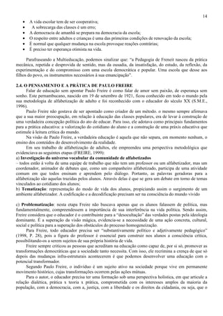 14
• A vida escolar tem de ser cooperativa;
• A sobrecarga das classes é um erro;
• A democracia de amanhã se prepara na democracia da escola;
• O respeito entre adultos e crianças é uma das primeiras condições de renovação da escola;
• É normal que qualquer mudança na escola provoque reações contrárias;
• É preciso ter esperança otimista na vida.
Parafraseando a Multieducação, podemos sinalizar que: “a Pedagogia de Freneit nasceu da prática
mecânica, repetida e desprovida de sentido, mas da ousadia, da insatisfação, do estudo, da reflexão, da
experimentação e do compromisso com uma escola democrática e popular. Uma escola que desse aos
filhos do povo, os instrumentos necessários à sua emancipação”.
2.4. O PENSAMENTO E A PRÁTICA DE PAULO FREIRE
Falar de educação sem apontar Paulo Freire é como falar de amor sem paixão, de esperança sem
sonho. Este pernambucano, nascido em 19 de setembro de 1921, ficou conhecido em todo o mundo pela
sua metodologia de alfabetização de adulto e foi reconhecido com o educador do século XX (S.M.E.,
1996).
Paulo Freire não gostava de ser apontado como criador de um método. o mesmo sempre afirmava
que a sua maior preocupação, em relação à educação das classes populares, era de levar à construção de
uma verdadeira concepção política do ato de educar. Para isso, ele adotava como principais fundamentos
para a prática educativa: a valorização do cotidiano do aluno e a construção de uma práxis educativa que
estimule à leitura crítica do mundo.
Na visão de Paulo Freire, a verdadeira educação é aquela que não separa, em momento nenhum, o
ensino dos conteúdos do desenvolvimento da realidade.
Em seu trabalho de alfabetização de adultos, ele empreendeu uma perspectiva metodológica que
evidenciava as seguintes etapas (FREIRE, 1999):
a) Investigação do universo vocabular da comunidade de alfabetizados
– todos estão à volta de uma equipe de trabalho que não tem um professor ou um alfabetizador, mas um
coordenador, animador de debates que, como um companheiro alfabetizado, participa de uma atividade
comum em que todos ensinam e aprendem pelo diálogo. Portanto, as palavras geradoras para a
alfabetização são aquelas trazidas pelos alunos. Através delas é que se gera um debate em torno de temas
vinculados ao cotidiano dos alunos;
b) Tematização: representação do modo de vida dos alunos, propiciando assim o surgimento de um
ambiente alfabetizador. A codificação e a decodificação precisam ser na consciência do mundo vivido
c) Problematização: nesta etapa Freire não buscava apenas que os alunos falassem de política, mas
fundamentalmente, compreendessem a importância de sua interferência na vida política. Sendo assim,
Freire considera que o educador é o contribuinte para a “desocultação” das verdades postas pela ideologia
dominante. É a superação da visão mágica, evidencia-se a necessidade de uma ação concreta, cultural,
social e política para a superação dos obstáculos do processo homogeneização.
Para Freire, todo educador precisa ser “substantivamente político e adjetivamente pedagógico”
(1998, P. 28), pois a figura do professor é essencial para construir nos alunos a consciência crítica,
possibilitando-os a serem sujeitos de sua própria história de vida.
Freire sempre criticou as pessoas que acreditam na educação como capaz de, por si só, promover as
transformações democráticas que a sociedade tanto necessita. Com isso, ele recrimina a crença de que só
depois das mudanças infra-estruturais acontecerem é que podemos desenvolver uma educação com o
potencial transformador.
Segundo Paulo Freire, o indivíduo é um sujeito ativo na sociedade porque vive em permanente
movimento histórico, cujas transformações ocorrem pelas ações mútuas.
Para o autor, o educador precisa ter uma formação sob uma perspectiva holística, em que articule a
relação dialética, prática x teoria x prática, comprometida com os interesses amplos da maioria da
população, com a democracia, com a, justiça, com a liberdade e os direitos da cidadania, ou seja, que o
 