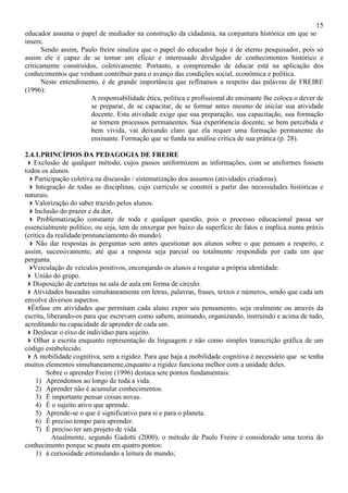 15
educador assuma o papel de mediador na construção da cidadania, na conjuntura histórica em que se
insere.
Sendo assim, Paulo freire sinaliza que o papel do educador hoje é de eterno pesquisador, pois só
assim ele é capaz de se tornar um eficaz e interessado divulgador de conhecimentos histórico e
criticamente construídos, coletivamente. Portanto, a compreensão de educar está na aplicação dos
conhecimentos que venham contribuir para o avanço das condições social, econômica e política.
Neste entendimento, é de grande importância que reflitamos a respeito das palavras de FREIRE
(1996):
A responsabilidade ética, política e profissional do ensinante lhe coloca o dever de
se preparar, de se capacitar, de se formar antes mesmo de iniciar sua atividade
docente. Esta atividade exige que sua preparação, sua capacitação, sua formação
se tornem processos permanentes. Sua experi6encia docente, se bem percebida e
bem vivida, vai deixando claro que ela requer uma formação permanente do
ensinante. Formação que se funda na análise crítica de sua prática (p. 28).
2.4.1.PRINCÍPIOS DA PEDAGOGIA DE FREIRE
Exclusão de qualquer método, cujos passos uniformizem as informações, com se uniformes fossem
todos os alunos.
Participação coletiva na discussão / sistematização dos assuntos (atividades criadoras).
Integração de todas as disciplinas, cujo currículo se constrói a partir das necessidades históricas e
naturais.
Valorização do saber trazido pelos alunos.
Inclusão do prazer e da dor.
Problematização constante de toda e qualquer questão, pois o processo educacional passa ser
essencialmente político, ou seja, tem de enxergar por baixo da superfície de fatos e implica numa práxis
(crítica da realidade/pronunciamento do mundo).
Não dar respostas às perguntas sem antes questionar aos alunos sobre o que pensam a respeito, e
assim, sucessivamente, até que a resposta seja parcial ou totalmente respondida por cada um que
pergunta.
Veiculação de veículos positivos, encorajando os alunos a resgatar a própria identidade.
União do grupo.
Disposição de carteiras na sala de aula em forma de círculo.
Atividades baseadas simultaneamente em letras, palavras, frases, textos e números, sendo que cada um
envolve diversos aspectos.
Ênfase em atividades que permitam cada aluno expor seu pensamento, seja oralmente ou através da
escrita, liberando-os para que escrevam como sabem, animando, organizando, instruindo e acima de tudo,
acreditando na capacidade de aprender de cada um.
Deslocar o eixo de indivíduo para sujeito.
Olhar a escrita enquanto representação da linguagem e não como simples transcrição gráfica de um
código estabelecido.
A mobilidade cognitiva, sem a rigidez. Para que haja a mobilidade cognitiva é necessário que se tenha
muitos elementos simultaneamente,enquanto a rigidez funciona melhor com a unidade deles.
Sobre o aprender Freire (1996) destaca sete pontos fundamentais:
1) Aprendemos ao longo de toda a vida.
2) Aprender não é acumular conhecimentos.
3) É importante pensar coisas novas.
4) É o sujeito ativo que aprende.
5) Aprende-se o que é significativo para si e para o planeta.
6) É preciso tempo para aprender.
7) É preciso ter um projeto de vida.
Atualmente, segundo Gadotti (2000), o método de Paulo Freire é considerado uma teoria do
conhecimento porque se pauta em quatro pontos:
1) à curiosidade estimulando a leitura de mundo;
 