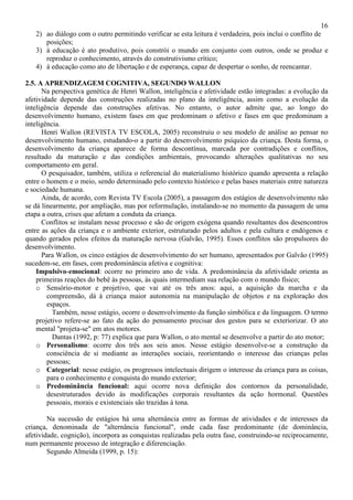 16
2) ao diálogo com o outro permitindo verificar se esta leitura é verdadeira, pois inclui o conflito de
posições;
3) à educação é ato produtivo, pois constrói o mundo em conjunto com outros, onde se produz e
reproduz o conhecimento, através do construtivismo crítico;
4) à educação como ato de libertação e de esperança, capaz de despertar o sonho, de reencantar.
2.5. A APRENDIZAGEM COGNITIVA, SEGUNDO WALLON
Na perspectiva genética de Henri Wallon, inteligência e afetividade estão integradas: a evolução da
afetividade depende das construções realizadas no plano da inteligência, assim como a evolução da
inteligência depende das construções afetivas. No entanto, o autor admite que, ao longo do
desenvolvimento humano, existem fases em que predominam o afetivo e fases em que predominam a
inteligência.
Henri Wallon (REVISTA TV ESCOLA, 2005) reconstruiu o seu modelo de análise ao pensar no
desenvolvimento humano, estudando-o a partir do desenvolvimento psíquico da criança. Desta forma, o
desenvolvimento da criança aparece de forma descontínua, marcada por contradições e conflitos,
resultado da maturação e das condições ambientais, provocando alterações qualitativas no seu
comportamento em geral.
O pesquisador, também, utiliza o referencial do materialismo histórico quando apresenta a relação
entre o homem e o meio, sendo determinado pelo contexto histórico e pelas bases materiais entre natureza
e sociedade humana.
Ainda, de acordo, com Revista TV Escola (2005), a passagem dos estágios de desenvolvimento não
se dá linearmente, por ampliação, mas por reformulação, instalando-se no momento da passagem de uma
etapa a outra, crises que afetam a conduta da criança.
Conflitos se instalam nesse processo e são de origem exógena quando resultantes dos desencontros
entre as ações da criança e o ambiente exterior, estruturado pelos adultos e pela cultura e endógenos e
quando gerados pelos efeitos da maturação nervosa (Galvão, 1995). Esses conflitos são propulsores do
desenvolvimento.
Para Wallon, os cinco estágios de desenvolvimento do ser humano, apresentados por Galvão (1995)
sucedem-se, em fases, com predominância afetiva e cognitiva:
Impulsivo-emocional: ocorre no primeiro ano de vida. A predominância da afetividade orienta as
primeiras reações do bebê às pessoas, às quais intermediam sua relação com o mundo físico;
o Sensório-motor e projetivo, que vai até os três anos: aqui, a aquisição da marcha e da
compreensão, dá à criança maior autonomia na manipulação de objetos e na exploração dos
espaços.
Também, nesse estágio, ocorre o desenvolvimento da função simbólica e da linguagem. O termo
projetivo refere-se ao fato da ação do pensamento precisar dos gestos para se exteriorizar. O ato
mental "projeta-se" em atos motores.
Dantas (1992, p: 77) explica que para Wallon, o ato mental se desenvolve a partir do ato motor;
o Personalismo: ocorre dos três aos seis anos. Nesse estágio desenvolve-se a construção da
consciência de si mediante as interações sociais, reorientando o interesse das crianças pelas
pessoas;
o Categorial: nesse estágio, os progressos intelectuais dirigem o interesse da criança para as coisas,
para o conhecimento e conquista do mundo exterior;
o Predominância funcional: aqui ocorre nova definição dos contornos da personalidade,
desestruturados devido às modificações corporais resultantes da ação hormonal. Questões
pessoais, morais e existenciais são trazidas à tona.
Na sucessão de estágios há uma alternância entre as formas de atividades e de interesses da
criança, denominada de "alternância funcional", onde cada fase predominante (de dominância,
afetividade, cognição), incorpora as conquistas realizadas pela outra fase, construindo-se reciprocamente,
num permanente processo de integração e diferenciação.
Segundo Almeida (1999, p. 15):
 