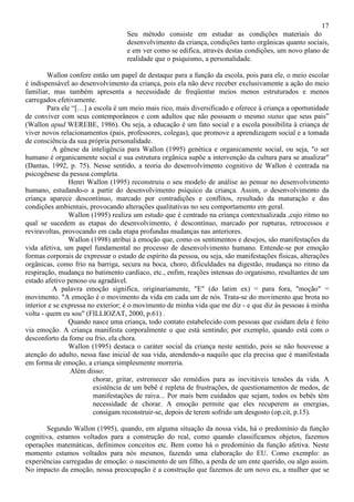 17
Seu método consiste em estudar as condições materiais do
desenvolvimento da criança, condições tanto orgânicas quanto sociais,
e em ver como se edifica, através destas condições, um novo plano de
realidade que o psiquismo, a personalidade.
Wallon confere então um papel de destaque para a função da escola, pois para ele, o meio escolar
é indispensável ao desenvolvimento da criança, pois ela não deve receber exclusivamente a ação do meio
familiar, mas também apresenta a necessidade de freqüentar meios menos estruturados e menos
carregados efetivamente.
Para ele “[…] a escola é um meio mais rico, mais diversificado e oferece à criança a oportunidade
de conviver com seus contemporâneos e com adultos que não possuem o mesmo status que seus pais”
(Wallon apud WEREBE, 1986). Ou seja, a educação é um fato social e a escola possibilita à criança de
viver novos relacionamentos (pais, professores, colegas), que promove a aprendizagem social e a tomada
de consciência da sua própria personalidade.
A gênese da inteligência para Wallon (1995) genética e organicamente social, ou seja, "o ser
humano é organicamente social e sua estrutura orgânica supõe a intervenção da cultura para se atualizar"
(Dantas, 1992, p. 75). Nesse sentido, a teoria do desenvolvimento cognitivo de Wallon é centrada na
psicogênese da pessoa completa.
Henri Wallon (1995) reconstruiu o seu modelo de análise ao pensar no desenvolvimento
humano, estudando-o a partir do desenvolvimento psíquico da criança. Assim, o desenvolvimento da
criança aparece descontínuo, marcado por contradições e conflitos, resultado da maturação e das
condições ambientais, provocando alterações qualitativas no seu comportamento em geral.
Wallon (1995) realiza um estudo que é centrado na criança contextualizada ,cujo ritmo no
qual se sucedem as etapas do desenvolvimento, é descontínuo, marcado por rupturas, retrocessos e
reviravoltas, provocando em cada etapa profundas mudanças nas anteriores.
Wallon (1998) atribui à emoção que, como os sentimentos e desejos, são manifestações da
vida afetiva, um papel fundamental no processo de desenvolvimento humano. Entende-se por emoção
formas corporais de expressar o estado de espírito da pessoa, ou seja, são manifestações físicas, alterações
orgânicas, como frio na barriga, secura na boca, choro, dificuldades na digestão, mudança no ritmo da
respiração, mudança no batimento cardíaco, etc., enfim, reações intensas do organismo, resultantes de um
estado afetivo penoso ou agradável.
A palavra emoção significa, originariamente, "E" (do latim ex) = para fora, "moção" =
movimento. "A emoção é o movimento da vida em cada um de nós. Trata-se do movimento que brota no
interior e se expressa no exterior; é o movimento de minha vida que me diz - e que diz às pessoas à minha
volta - quem eu sou" (FILLIOZAT, 2000, p.61) .
Quando nasce uma criança, todo contato estabelecido com pessoas que cuidam dela é feito
via emoção. A criança manifesta corporalmente o que está sentindo; por exemplo, quando está com o
desconforto da fome ou frio, ela chora.
Wallon (1995) destaca o caráter social da criança neste sentido, pois se não houvesse a
atenção do adulto, nessa fase inicial de sua vida, atendendo-a naquilo que ela precisa que é manifestada
em forma de emoção, a criança simplesmente morreria.
Além disso:
chorar, gritar, estremecer são remédios para as inevitáveis tensões da vida. A
existência de um bebê é repleta de frustrações, de questionamentos de medos, de
manifestações de raiva... Por mais bem cuidados que sejam, todos os bebês têm
necessidade de chorar. A emoção permite que eles recuperem as energias,
consigam reconstruir-se, depois de terem sofrido um desgosto (op.cit, p.15).
Segundo Wallon (1995), quando, em alguma situação da nossa vida, há o predomínio da função
cognitiva, estamos voltados para a construção do real, como quando classificamos objetos, fazemos
operações matemáticas, definimos conceitos etc. Bem como há o predomínio da função afetiva. Neste
momento estamos voltados para nós mesmos, fazendo uma elaboração do EU. Como exemplo: as
experiências carregadas de emoção: o nascimento de um filho, a perda de um ente querido, ou algo assim.
No impacto da emoção, nossa preocupação é a construção que fazemos de um novo eu, a mulher que se
 