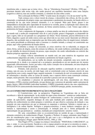 18
transforma mãe, o esposo que se torna viúvo... São as "Alternâncias Funcionais" (Wallon, 1998) que
persistem durante toda nossa vida, não sendo possível um equilíbrio harmônico entre estas funções
(cognitiva e afetiva), mas um conflito constante, e o domínio de uma sobre a outra.
Daí a colocação de Dantas (1990): "a razão nasce da emoção e vive de sua morte" (p.54).
Tudo começa com o choro inicial da criança, o desconforto das cólicas, do frio ou calor
demasiado, a exploração do próprio corpo, que representam o predomínio da emoção, da função afetiva, a
construção do eu, que nesse primeiro momento, é o eu corporal. Mais para frente, graças à sua
independência alcançada pela capacidade de locomover-se sozinha, passa à exploração mais intensa dos
objetos, desenvolvendo sua tarefa de construir, de forma sensório-motora, o real. Temos aqui então o
predomínio da função cognitiva.
Com o surgimento da linguagem, a criança amplia sua área de conhecimento dos objetos
do mundo real, e acaba por compreender mais de si, pois já pode, graças à linguagem, se desprender do
aqui e agora, indo ao seu passado ou a programar seu futuro. Nesse momento, precisa diferenciar-se do
Outro, daqueles a quem até então estava como que absorvida no seu meio social. Querendo ser diferente
daqueles, não aceitando mais as imposições que são feitas pelos adultos (fase do negativismo), imitando-
os e assim percebendo as diferenças entre si mesmas e o modelo imitado, a criança vai construindo sua
psique, aqui volta o predomínio da função afetiva.
Conforme a criança vai crescendo, as crises emotivas vão se reduzindo, os ataques de
choro, birras, surtos de alegria, cenas tão comuns na infância, vão sendo melhores controladas pela razão,
em um trabalho de desenvolvimento da pessoa, cujas emoções vão sendo subordinadas ao controle das
funções psíquicas superiores, da razão.
A criança volta-se naturalmente ao mundo real, em uma tentativa de organizar seus
conhecimentos adquiridos até então, é novamente o predomínio da função cognitiva.
Na adolescência, cai na malha da emoção novamente, cumprindo uma nova tarefa de
reconstrução de si, desde o eu corporal até o eu psíquico, percebendo-se em um mundo por ele mesmo
organizado, diferentemente. Assim, por toda a vida, razão e emoção vão se alternando, em uma relação de
filiação, e ao mesmo tempo de oposição.
Portanto, todo processo de educação significa também a constituição de um sujeito. A
criança, seja em casa, na escola, em todo lugar; está se constituindo como ser humano, através de suas
experiências com o outro, naquele lugar, naquele momento. A construção do real vai acontecendo, através
de informações e desafios sobre as coisas do mundo, mas o aspecto afetivo nesta construção continua,
sempre, muito presente. Daí a necessidade de se perceber a pessoa com um ser integral.
Ao estudarmos o processo de aprendizagem, sob esta ótica, encontramos em Alicia
Fernández, (1990) a enorme contribuição, em que destaca que o processo de aprender supõe a presença de
quatro fatores: ORGANISMO (individual herdado); CORPO (construído através das suas experiências);
INTELIGÊNCIA (autoconstruída interacionalmente); e o DESEJO (energia, pulsão, inconsciente).
2.5.1.O CONHECIMENTO/REPRESENTAÇÃO E IMAGINÁRIO
O Construtivismo seja na perspectiva Piagetiana ou Vygotskiana não se furta em
reconhecer a idéia de representação ou do caráter do signo como elementos centrais ao conhecimento.
Piaget partindo do caráter biológico do conhecimento, e assim o faz principiando pelo
caráter da ação-motriz, enquanto destaque de uma ação mediada pelo corpóreo, parte para outra
interface do conhecimento na ordem psíquica e semiótica, em que observa a presença da imitação e sua
projeção em uma arquitetura em que se destacam os esquemas e estruturas. Salienta o mesmo que, a
inteligência é da ordem bipolar biológica e psíquico-semiótica, é nesta instância complexa que se
instaura a representação e assim a comunicação. A imitação para ele é forma prefigurada da
representação em que pontuam as condutas, mediadas por comportamento sensório- motor..
Há uma concordância entre os co-construtivistas no sentido de que, a representação é
elemento construtivo do conhecimento (Piaget, Vygotsky e Wallon). O espaço, entretanto, para Piaget, é
alvo de considerações para a sua compreensão do que vem a ser a inteligência na sua diversidade
complexa e bio-psíquica. (Piaget: apud: FRANCASTEL, 1988, p. 128).
Para Piaget (1975), o espaço na criança é inicialmente “POSTURAL E ORGÂNICO”, ou
seja, o corpo é o seu movimento. Sucede-se a este o espaço projetivo em que ai se encontra os corpos –
outros – predicados de qualidades e sintomas, o movimento, a constância, entre outros fenômenos. A
 