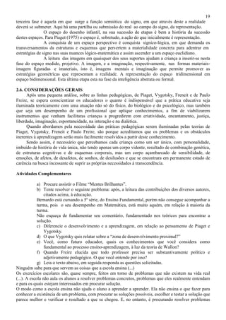 19
terceira fase é aquela em que surge a função semiótica do signo, em que através deste a realidade
deverá se submeter. Aqui há uma partilha ou submissão do real ao campo do signo, da representação.
O espaço do desenho infantil, na sua sucessão de etapas é bem a história da sucessão
destes espaços. Para Piaget (1975) o espaço é, sobretudo, a ação do que inicialmente é representação.
A conquista de um espaço perspectivo é conquista signico-lógica, em que demanda os
transversamentos da estruturas e esquemas que pervertem a materialidade concreta para adentrar em
estratégias de signo nas suas nuances lógico-matemática e assim ascender a um espaço euclidiano.
A leitura das imagens em quaisquer dos seus suportes ajudam a criança a inserir-se nesta
fase do espaço medido, projetivo. A imagem, e a imaginação, respectivamente, nas formas materiais-
imagem figuradas e imateriais, isto é, imagens mentais e imaginação que permite promover as
estratégias geométricas que representam a realidade. A representação do espaço tridimensional em
espaço bidimensional. Esta última etapa esta na fase da inteligência abstrata ou formal.
2.6. CONSIDERAÇÕES GERAIS
Após uma pequena análise, sobre as linhas pedagógicas, de Piaget, Vygotsky, Freneit e de Paulo
Freire, se espera conscientizar os educadores o quanto é indispensável que a prática educativa seja
iluminada teoricamente com uma atuação não só do físico, do biológico e do psicológico, mas também
que seja um desempenho de um profissional que aplique conhecimentos, a fim de viabilizarem
instrumentos que venham facilitaras crianças a progredirem com criatividade, encantamento, justiça,
liberdade, imaginação, espontaneidade, na interação e na dialética.
Quando abordamos pela necessidade das práticas pedagógicas serem iluminadas pelas teorias de
Piaget, Vygotsky, Freneit e Paulo Freire, são porque acreditamos que os problemas e os obstáculos
inerentes à aprendizagem serão mais facilmente resolvidos a partir deste conhecimento.
Sendo assim, é necessário que percebamos cada criança como um ser único, com personalidade,
imbuído de história de vida única, não tendo apenas um corpo vidente, resultado de combinação genética,
de estruturas cognitivas e de esquemas corporais, mas um corpo açambarcado de sensibilidade, de
emoções, de afetos, de desafetos, de sonhos, de desilusões e que se encontrara em permanente estado de
carência na busca incessante de suprir as próprias necessidades à transcendência.
Atividades Complementares
a) Procure assistir o Filme “Mentes Brilhantes”.
b) Tente resolver o seguinte problema: após, a leitura das contribuições dos diversos autores,
citados acima, à educação.
Bernardo está cursando a 5º série, do Ensino Fundamental, porém não consegue acompanhar a
turma, pois o seu desempenho em Matemática, está muito aquém, em relação à maioria da
turma.
Não esqueça de fundamentar seu comentário, fundamentado nos teóricos para encontrar a
solução.
c) Diferencie o desenvolvimento e a aprendizagem, em relação ao pensamento de Piaget e
Yygotsky.
d) O que Vygotsky quis relatar sobre a “zona de desenvolvimento proximal?”
e) Você, como futuro educador, quais os conhecimentos que você considera como
fundamental ao processo ensino-aprendizagem, à luz da teoria de Wallon?
f) Quando Freire elucida que todo professor precisa ser substantivamente político e
adjetivamente pedagógico. O que você entende por isso?
g) Leia o texto abaixo, em seguida responda as questões solicitadas.
Ninguém sabe para que servem as coisas que a escola ensina (...)
Os exercícios escolares são, quase sempre, feitos em torno de problemas que não existem na vida real
(...). A escola não aula os alunos a resolver problemas concretos, problemas que eles realmente entendam
e para os quais estejam interessados em procurar solução.
O modo como a escola ensina não ajuda o aluno a aprender a aprender. Ela não ensina o que fazer para
conhecer a existência de um problema, com procurar as soluções possíveis, escolher e testar a solução que
parece melhor e verificar o resultado a que se chegou. E, no entanto, é procurando resolver problemas
 