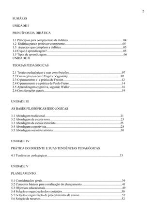 2
SUMÁRIO
UNIDADE I
PRINCÍPIOS DA DIDÁTICA
1.1 Princípios para compreensão da didática.......................................................................04
1.2 Didática para o professor competente..........................................................................05
1.3 Aspectos que compõem a didática................................................................................05
1.4 O que é aprendizagem?..................................................................................................05
1.5 Tipos de aprendizagem...................................................................................................06
UNIDADE II
TEORIAS PEDAGÓGICAS
2.1 Teorias pedagógicas e suas contribuições....................................................................07
2.2 Convergências entre Piaget e Vygostsky....................................................................07
2.3 O pensamento e a prática de Freinet...........................................................................12
2.4 O pensamento e a prática de Paulo Freire....................................................................14
2.5 Aprendizagem cognitiva, segundo Wallor...................................................................16
2.6 Considerações gerais....................................................................................................19
UNIDADE III
AS BASES FILOSÓFICAS/IDEOLÓGICAS
3.1 Abordagem tradicional.................................................................................................21
3.2 Abordagem da escola nova...........................................................................................23
3.3 Abordagem da escola tecnicista...................................................................................25
3.4 Abordagem cognitivista................................................................................................28
3.5 Abordagem sociointerativista.......................................................................................30
UNIDADE IV
PRÁTICA DO DOCENTE E SUAS TENDÊNCIAS PEDAGÓGICAS
4.1 Tendências pedagógicas.............................................................................................33
UNIDADE V
PLANEJAMENTO
5.1 Considerações gerais......................................................................................................39
5.2 Conceitos básicos para a realização do planejamento....................................................41
5.3 Objetivos educacionais...................................................................................................49
5.4 Seleção e organização dos conteúdos............................................................................50
5.5 Seleção e organização de procedimentos de ensino.......................................................52
5.6 Seleção de recursos........................................................................................................52
 