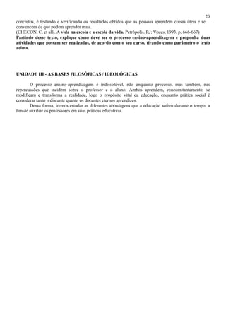 20
concretos, é testando e verificando os resultados obtidos que as pessoas aprendem coisas úteis e se
convencem de que podem aprender mais.
(CHECON, C. et alli. A vida na escola e a escola da vida. Petrópolis. RJ: Vozes, 1993. p. 666-667)
Partindo desse texto, explique como deve ser o processo ensino-aprendizagem e proponha duas
atividades que possam ser realizadas, de acordo com o seu curso, tirando como parâmetro o texto
acima.
UNIDADE III - AS BASES FILOSÓFICAS / IDEOLÓGICAS
O processo ensino-aprendizagem é indissolúvel, não enquanto processo, mas também, nas
repercussões que incidem sobre o professor e o aluno. Ambos aprendem, concomitantemente, se
modificam e transforma a realidade, logo o propósito vital da educação, enquanto prática social é
considerar tanto o discente quanto os docentes eternos aprendizes.
Dessa forma, iremos estudar as diferentes abordagens que a educação sofreu durante o tempo, a
fim de auxiliar os professores em suas práticas educativas.
 