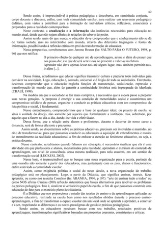 40
Sendo assim, é imprescindível à prática pedagógica a descoberta, em caminhada conjunta,
corpo docente e discente, enfim, com toda comunidade escolar, para realizar um reinventar pedagógico
didático, com vistas a contribuir para a formação de indivíduos críticos, reflexivos, conscientes e
preparados para a realidade contemporânea.
Neste contexto, a atualização e a informação são instâncias necessárias para educação no
mundo atual, desde que não sejam alheias às relações de saber e de poder.
Assim sendo, mais do que nunca, o educador deve compreender que o conhecimento não se dá
de forma isolada, mas no intercâmbio com mundo, através das diferentes linguagens e fontes de
informação, possibilitando à reflexão crítica em prol da transformação do educador.
Nesta perspectiva, corroboramos com Jerome Bruner (In: SALTO PARA O FUTURO, 1998, p.
96) que nos ratifica:
O primeiro objeto de qualquer ato de aprendizagem, acima e além do prazer que
nos possa dar, é o que deverá servir-nos no presente e valer-se no futuro.
Aprender não deve apenas levar-nos até algum lugar, mas também permitir-nos,
ir além [...].
Dessa forma, acreditamos que educar significa transmitir cultura e preparar todo indivíduo para
conviver na sociedade. Logo, educação e, contudo, universal e é litígio de toda as sociedades. Entretanto,
devemos compreender que a educação engloba funções de manutenção, socialização, repressão e
transformação do mundo que, além de garantir a continuidade histórica está impregnada de ideologia
(CHAUÍ, 1999).
Na medida em que a sociedade se faz mais complexa, é necessário que a escola passe a preparar
suas novas gerações. A proposta é emergir a sua condição de menoridades social e assumirmos um
compromisso solidário de pensar, organizar e conduzir as práticas educativas com um compromisso de
luta política e social, é fundamental.
Nesse entendimento, compreendermos que a base de qualquer ideal, ou projeto de escola, se
situa à vontade do desejo, não somente por aqueles que formalmente a instituem, mas, sobretudo, por
aqueles que a fazem no dia-a-dia, dando-lhe vida e efetividade.
Dessa forma, que a relação entre alunos e professores, durante o decorrer do nosso curso a
distancia, será de forma eficiente e prazerosa.
Assim sendo, ao discorrermos sobre as práticas educativas, precisam ser instituídas e mantidas, no
eixo de transformar-se, para que possamos conduzir os educandos à aquisição de entendimentos e modos
de entendimento da realidade educacional, a fim de enfocar a atenção ao fenômeno educativo, ou seja, a
prática docente.
Nesse contexto, acreditamos quando falamos em educação, é necessário sinalizar que ela é uma
atividade em que professores e alunos, mediatizados pela realidade, aprendam e extraiam do conteúdo de
aprendizagem, um nível de consciência dessa mesma realidade, para nela atuarem, em um sentido de
transformação social (LUCKESI, 2002).
Nesse bojo, é imprescindível que se busque uma nova organização para a escola, partindo de
uma ousadia não somente a partir dos educadores, mas juntamente com os pais, alunos e funcionários,
enfim com toda a comunidade escolar.
Assim, como exigência política e social do novo século, a nova organização de trabalho
pedagógico está no planejamento. Logo, a partir da Didática, que significa ensinar, instruir, fazer
aprender, ou como nos ressalta Comênio (In: ARANHA, 1996, p.107): “arte de ensinar tudo a todos” ou
como NOS afirma Candau (200) reflexão sistemática que busca alternativas para resolver os problemas
da prática pedagógica. Isto é, sinalizar o verdadeiro papel da escola, a fim de que possamos construir uma
educação de fato para o exercício pleno de cidadania.
É a Didática que nos proporciona o estudo das teorias de ensino e de aprendizagem aplicadas ao
processo educativo, realizada na escola bem como nos resultados obtidos durante o processo ensino-
aprendizagem, a fim de transformar o espaço escolar em um local onde se aprenda a aprender, a conviver
e a ser, respeitando as diferenças e os novos paradigmas de gestão e práticas pedagógicas.
Sendo assim, os educadores precisam buscar com seu trabalho, resultados positivos de
aprendizagem; transformações significativas baseadas em propostas coerentes, consistentes e críticas.
 