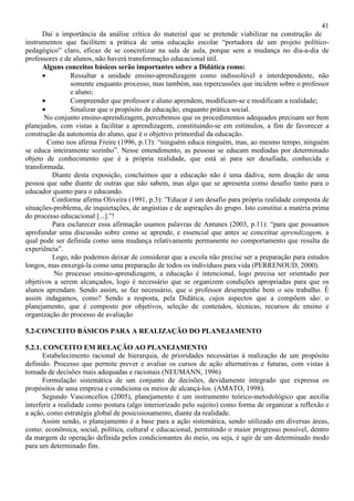 41
Daí a importância da análise crítica do material que se pretende viabilizar na construção de
instrumentos que facilitem a prática de uma educação escolar “portadora de um projeto político-
pedagógico” claro, eficaz de se concretizar na sala de aula, porque sem a mudança no dia-a-dia de
professores e de alunos, não haverá transformação educacional útil.
Alguns conceitos básicos serão importantes sobre a Didática como:
• Ressaltar a unidade ensino-aprendizagem como indissolúvel e interdependente, não
somente enquanto processo, mas também, nas repercussões que incidem sobre o professor
e aluno;
• Compreender que professor e aluno aprendem, modificam-se e modificam a realidade;
• Sinalizar que o propósito da educação, enquanto prática social.
No conjunto ensino-aprendizagem, percebemos que os procedimentos adequados precisam ser bem
planejados, com vistas a facilitar a aprendizagem, constituindo-se em estímulos, a fim de favorecer a
construção da autonomia do aluno, que é o objetivo primordial da educação.
Como nos afirma Freire (1996, p.13): “ninguém educa ninguém, mas, ao mesmo tempo, ninguém
se educa inteiramente sozinho”. Nesse entendimento, as pessoas se educam mediadas por determinado
objeto de conhecimento que é a própria realidade, que está aí para ser desafiada, conhecida e
transformada.
Diante desta exposição, concluímos que a educação não é uma dádiva, nem doação de uma
pessoa que sabe diante de outras que não sabem, mas algo que se apresenta como desafio tanto para o
educador quanto para o educando.
Conforme afirma Oliveira (1991, p.3): ”Educar é um desafio para própria realidade composta de
situações-problema, de inquietações, de angústias e de aspirações do grupo. Isto constitui a matéria prima
do processo educacional [...].”!
Para esclarecer essa afirmação usamos palavras de Antunes (2003, p.11): “para que possamos
aprofundar uma discussão sobre como se aprende, e essencial que antes se conceitue aprendizagem, a
qual pode ser definida como uma mudança relativamente permanente no comportamento que resulta da
experiência”.
Logo, não podemos deixar de considerar que a escola não precise ser a preparação para estudos
longos, mas enxergá-la como uma preparação de todos os indivíduos para vida (PERRENOUD, 2000).
No processo ensino-aprendizagem, a educação é intencional, logo precisa ser orientado por
objetivos a serem alcançados, logo é necessário que se organizem condições apropriadas para que os
alunos aprendam. Sendo assim, se faz necessário, que o professor desempenhe bem o seu trabalho. É
assim indagamos, como? Sendo a resposta, pela Didática, cujos aspectos que a compõem são: o
planejamento, que é composto por objetivos, seleção de conteúdos, técnicas, recursos de ensino e
organização do processo de avaliação
5.2-CONCEITO BÁSICOS PARA A REALIZAÇÃO DO PLANEJAMENTO
5.2.1. CONCEITO EM RELAÇÃO AO PLANEJAMENTO
Estabelecimento racional de hierarquia, de prioridades necessárias à realização de um propósito
definido. Processo que permite prever e avaliar os cursos de ação alternativas e futuras, com vistas à
tomada de decisões mais adequadas e racionais (NEUMANN, 1996)
Formulação sistemática de um conjunto de decisões, devidamente integrado que expressa os
propósitos de uma empresa e condiciona os meios de alcançá-los. (AMATO, 1998).
Segundo Vasconcellos (2005), planejamento é um instrumento teórico-metodológico que auxilia
interferir a realidade como postura (algo interiorizado pelo sujeito) como forma de organizar a reflexão e
a ação, como estratégia global de posicisiosamento, diante da realidade.
Assim sendo, o planejamento é a base para a ação sistemática, sendo utilizado em diversas áreas,
como: econômica, social, política, cultural e educacional, permitindo o maior progresso possível, dentro
da margem de operação definida pelos condicionantes do meio, ou seja, é agir de um determinado modo
para um determinado fim.
 