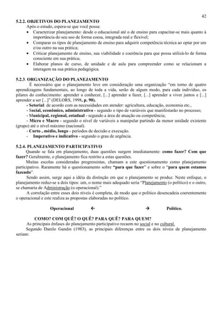 42
5.2.2. OBJETIVOS DO PLANEJAMENTO
Após o estudo, espera-se que você possa:
• Caracterizar planejamento: desde o educacional até o de ensino para capacitar-se mais quanto à
importância do seu uso de forma coesa, integrada real e flexível;
• Comparar os tipos de planejamento de ensino para adquirir competência técnica ao optar por um
e/ou outro na sua prática;
• Criticar planejamento de ensino, sua viabilidade e coerência para que possa utilizá-lo de forma
consciente em sua prática;
• Elaborar planos de curso, de unidade e de aula para compreender como se relacionam a
interagem na sua prática pedagógica.
5.2.3. ORGANIZAÇÃO DO PLANEJAMENTO
É necessário que o planejamento leve em consideração uma organização “em torno de quatro
aprendizagens fundamentais, ao longo de toda a vida, serão de algum modo, para cada indivíduo, os
pilares do conhecimento: aprender a conhecer, [...] aprender a fazer, [...] aprender a viver juntos e [...]
aprender a ser [...]” (DELORS, 1998, p. 90).
- Setorial: de acordo com as necessidades em atender: agricultura, educação, economia etc.,
- Social, econômico, administrativo - segundo o tipo de variáveis que manifestarão no processo;
- Municipal, regional, estadual - segundo a área de atuação ou competência;
- Micro e Macro - segundo o nível de variáveis a manipular partindo da menor unidade existente
(grupo) até o nível máximo (nacional).
- Curto , médio, longo - períodos de decisão e execução.
- Imperativo e indicativo - segundo o grau de urgência.
5.2.4. PLANEJAMENTO PARTICIPATIVO
Quando se fala em planejamento, duas questões surgem imediatamente: como fazer? Com que
fazer? Geralmente, o planejamento fica restrito a estas questões.
Muitas escolas consideradas progressistas, chamam a este questionamento como planejamento
participativo. Raramente há o questionamento sobre “para que fazer” e sobre o “para quem estamos
fazendo”.
Sendo assim, surge aqui a idéia da distinção em que o planejamento se produz. Neste enfoque, o
planejamento reduz-se a dois tipos: um, o nome mais adequado seria “Planejamento (o político) e o outro,
se chamaria de Administração (o operacional).”
A correlação entre esses dois níveis é completa, de modo que o político desencadeia coerentemente
o operacional e este realiza as propostas elaboradas no político.
Operacional Político.
COMO? COM QUÊ? O QUÊ? PARA QUÊ? PARA QUEM?
As principais ênfases do planejamento participativo recaem no social e no cultural.
Segundo Danilo Gandin (1983), as principais diferenças entre os dois níveis de planejamento
seriam:
 
