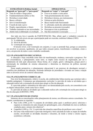 43
ESTRATÉGICO (Política Social) OPERACIONAL
Responde ao “para quê” e “para quem”
• Trata do médio e longo prazo
• Fundamentalmente define os fins
• Dá ênfase à criatividade
• Busca a eficácia
• Serve à transformação
• É tarefa de todo o povo
• Propõe, especialmente, o futuro
• Trabalha centrando-se nas necessidades
• Atento mais à elaboração e à avaliação
Responde ao “como” e “com quê”
• Fixa-se no médio e curto prazo
• Trata prioritariamente dos meios
• Dá ênfase à técnica, aos instrumentos.
• Esforça-se pela eficiência
• Busca manter tudo funcionando
• É, sobretudo, tarefa dos administradores.
• Dá ênfase ao presente (execução)
• Preocupa-se com os problemas
• Sua fase essencial é a execução
Isto tudo nos leva à questão da PARTICIPAÇÃO. Mas, afinal, qual o verdadeiro conceito de
participação? Há três níveis em que a participação pode ser exercida, conforme Libâneo (1985):
1) A colaboração;
2) Nível de decisão;
3) Construção em conjunto.
O terceiro nível, o de Construção em conjunto, é o que se pretende hoje, porque se caracteriza
em envolver as pessoas, igualmente, em que todos cresçam juntos, transformam a realidade, criam o
novo, em proveito de todos e com o trabalho coordenado.
5.2.5. PLANEJAMENTO EDUCACIONAL
A educação é hoje concebida como fator de transformação, mudança, renovação e progresso. Por
tais circunstâncias, o planejamento, neste setor, se impõe como recurso de organização, por ser o
fundamento de toda ação educacional. Dessa forma, ele é amplo, geral e abrangente, porque prevê a
estruturação da totalidade do sistema educacional e determina as diretrizes da política nacional
educacional.
Nesta ampla perspectiva, o planejamento educacional é um processo de abordagem racional e
científica dos problemas da educação, incluindo definição de prioridades e levando em conta a relação
entre os diversos níveis do contexto educacional.
5.2.6. PLANEJAMENTO CURRICULAR
Este nível de planejamento, relativo à escola, são estabelecidas linhas-mestras que norteiam todo o
trabalho pedagógico. Contatamos que planejamento curricular é a previsão de todas as atividades que o
educando realiza sob a orientação da escola para atingir os fins da educação.
É a previsão global e sistemática de toda ação a ser desencadeada pela escola, em consonância com
os objetos educacionais, tendo como foco o aluno.
É a previsão de todas as atividades que o educando realiza sob a orientação da escola para atingir os
fins da educação (LIBÂNEO, 1989)
5.2.7. PLANEJAMENTO DE ENSINO
Inúmeras são as conceituações sobre planejamento de ensino, em diferentes autores consultados. No
entanto, consideramos as seguintes:
• Para Colls (1986, p.18) “é conjunto de atividades pelas quais o professor prevê, seleciona e
organiza os elementos de cada situação de aprendizagem, com a finalidade de criar as melhores
condições para o alcance dos objetivos”.
• Cappelleti (1999, p. 15): “é a previsão das situações específicas do professor com a classe”.
• Em uma visão tradicional é a previsão inteligente e bem calculada de todas as etapas do trabalho
escolar, envolvendo as atividades docentes e discentes, de modo a tornar o ensino seguro,
econômico e eficiente.
 