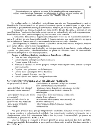 44
Em nível de escola, a previsão global e sistemática de toda ação a ser desencadeada está presente no
Plano Escolar. Este está envolvido por proposições amplas e gerais, de aprendizagem, ou seja, o plano
curricular e as que ultrapassam a situações específicas do professor, em sua classe, isto é, plano de ensino.
O planejamento de Ensino, alicerçado nas linhas mestras de ação da escola, se constitui em uma
especificação do Planejamento Curricular, por se tratar de um meio utilizado pelo professor para adequar,
à realidade de sua turma, as diversões proposições contidas no plano curricular.
O planejamento de Ensino não é apenas um conhecimento teórico ou um esquema racional sobre o
que se deverá fazer em uma determinada situação. É fundamentalmente uma técnica operativa em que se
inter-relacionam os fundamentos teóricos com as exigências de ordem prática e imediata.
Como um processo de tomada de decisões se concretiza em um plano definido de ação do professor
e dos alunos, a fim de tornar o ensino mais produtivo.
Desta forma, o professor que deseja obter um bom desempenho de suas funções precisa elaborar e
organizar seu planejamento, consubstanciando-o em planos de diferentes níveis de complexidade,
conforme a abrangência da ação a ser empreendida.
Assim a grande importância do planejamento do professor reside em:
• Evitar a rotina e a improvisação;
• Contribuir para a realização dos objetivos visados;
• Prever e superar dificuldades;
• Promover a eficiência do ensino, porque é condição essencial para o êxito de todo e qualquer
empreendimento;
• Organizar, antecipadamente, o trabalho docente;
• Garantir maior segurança na direção do ensino;
• Garantir economia de tempo e energia;
• Tornar o ensino mais atraente e adequado à realidade.
5.2. 7. ESQUEMATIZAÇÃO DA AÇÃO DIDÁTICA DO PROFESSOR
- o que pretendo alcançar? - estabelecendo os objetivos a atingir em termos de
ações a serem executadas pelos alunos
- como distribuir bem o tempo? - analisando: tempo disponíveis x atividades a executar
- como apresentar o assunto? - adequando métodos e técnicas à situação de
aprendizagem
- como poderei enriquecer a minha
apresentação?
- selecionando meios auxiliares de acordo com a
situação de aprendizagem
- que atividades deverão ser
desenvolvidas pelo professor?
- selecionando atividades que levem ao atingir os
objetivos estabelecidos
- como avaliar o trabalho
desenvolvido?
- observando, medindo, formulando perguntas
constantemente
Para que o professor possa planejar adequadamente sua tarefa e atender às necessidades do aluno,
ele carece considerar o conhecimento da realidade. Este conhecimento constitui o pré-requisito para o
planejamento de ensino. O levantamento de dados e fatos importantes de uma realidade, que possam ser
interpretados, o que constitui a SONDAGEM.
Uma vez realizada a sondagem, o professor procede ao estudo cuidadoso dos dados coletados,
obtendo um resultado. Esta conclusão a que o professor chega, após a análise dos dados, constitui o
DIAGNÓSTICO.
“Num planejamento de ensino, os processos de decisão são múltiplos e para cada etapa
existem várias alternativas. Estas devem ser selecionadas de tal forma que uma constitua pré-
requisito para a etapa seguinte” (CAPPELLETI, 1998, p.15)
 